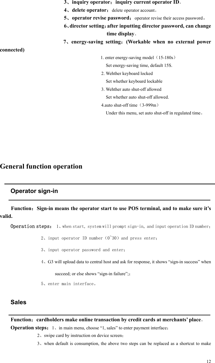   123、inquiry operator：inquiry current operator ID。 4、delete operator：delete operator account。 5、operator revise password：operator revise their access password。 6、director setting：after inputting director password, can change time display。          7、energy-saving  setting：(Workable  when  no  external  power connected) 1. enter energy-saving model（15-180s）     Set energy-saving time, default 15S. 2. Wehther keyboard locked       Set whether keyboard lockable 3. Wehther auto shut-off allowed     Set whether auto shut-off allowed. 4.auto shut-off time（3-999m）     Under this menu, set auto shut-off in regulated time。      General function operation Operator sign-in Function：Sign-in means the operator start to use POS terminal, and to make sure it’s valid.   Operation steps： 1、when start, system will prompt sign-in, and input operation ID number； 2、input operator ID number（0~30）and press enter； 3、input operator password and enter； 4、G3 will upload data to central host and ask for response, it shows “sign-in success” when succeed; or else shows “sign-in failure”;； 5、enter main interface。   Sales Function：cardholders make online transaction by credit cards at merchants’ place。 Operation steps：1、in main menu, choose “1, sales” to enter payment interface； 2、swipe card by instruction on device screen； 3、when default is  consumption, the above  two steps can  be replaced as a shortcut  to make 