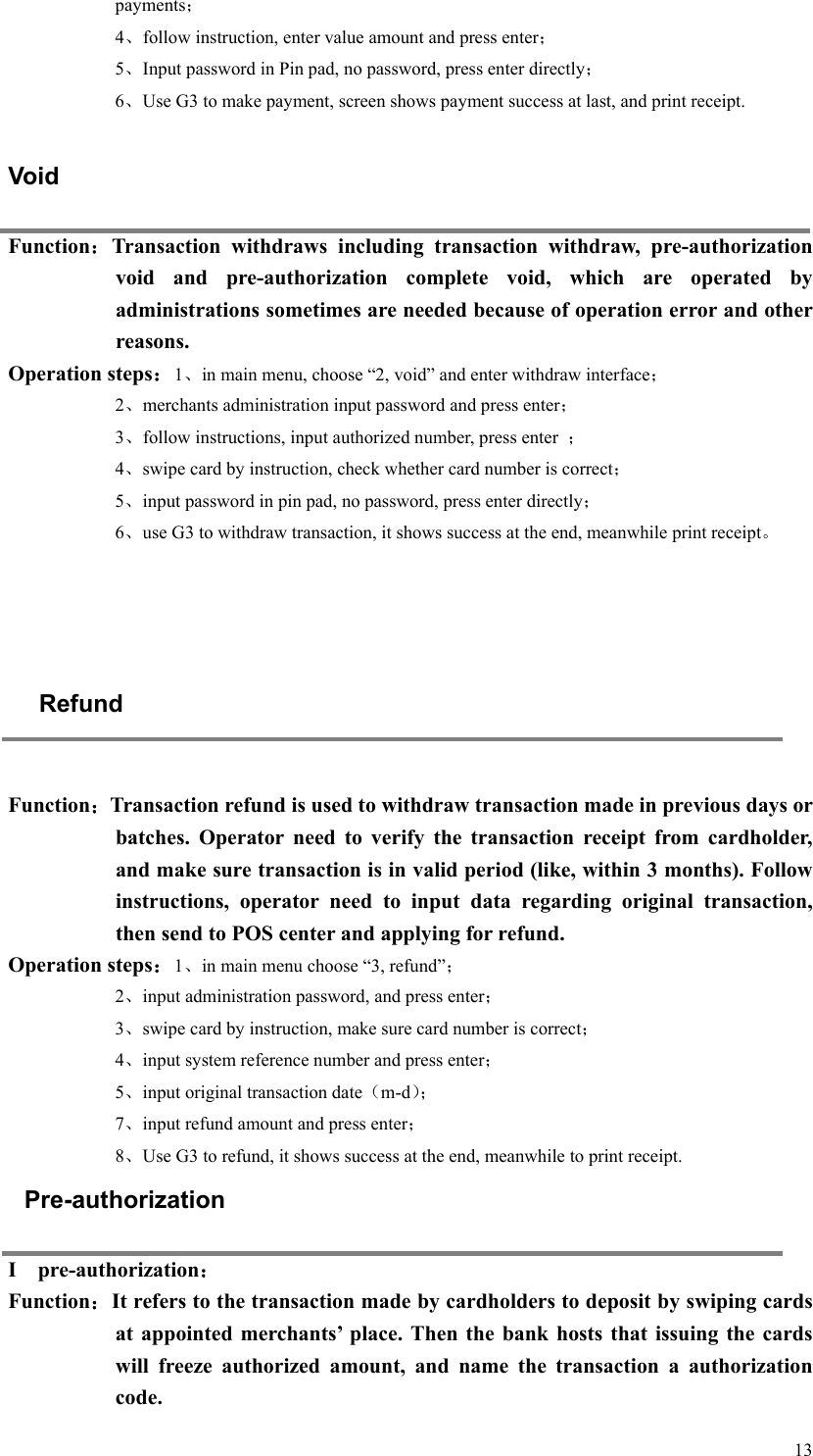   13payments； 4、follow instruction, enter value amount and press enter； 5、Input password in Pin pad, no password, press enter directly； 6、Use G3 to make payment, screen shows payment success at last, and print receipt.    Void Function：Transaction  withdraws  including  transaction  withdraw,  pre-authorization void  and  pre-authorization  complete  void,  which  are  operated  by administrations sometimes are needed because of operation error and other reasons.   Operation steps：1、in main menu, choose “2, void” and enter withdraw interface； 2、merchants administration input password and press enter； 3、follow instructions, input authorized number, press enter  ； 4、swipe card by instruction, check whether card number is correct； 5、input password in pin pad, no password, press enter directly； 6、use G3 to withdraw transaction, it shows success at the end, meanwhile print receipt。     Refund  Function：Transaction refund is used to withdraw transaction made in previous days or batches.  Operator  need  to  verify  the  transaction  receipt  from  cardholder, and make sure transaction is in valid period (like, within 3 months). Follow instructions,  operator  need  to  input  data  regarding  original  transaction, then send to POS center and applying for refund.   Operation steps：1、in main menu choose “3, refund”； 2、input administration password, and press enter； 3、swipe card by instruction, make sure card number is correct； 4、input system reference number and press enter； 5、input original transaction date（m-d）； 7、input refund amount and press enter； 8、Use G3 to refund, it shows success at the end, meanwhile to print receipt. Pre-authorization I    pre-authorization： Function：It refers to the transaction made by cardholders to deposit by swiping cards at  appointed  merchants’  place. Then  the bank  hosts that  issuing  the  cards will  freeze  authorized  amount,  and  name  the  transaction  a  authorization code.   