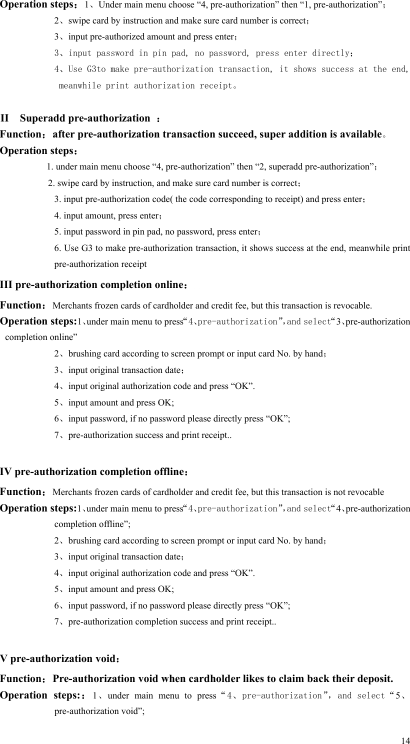   14Operation steps：1、Under main menu choose “4, pre-authorization” then “1, pre-authorization”； 2、swipe card by instruction and make sure card number is correct； 3、input pre-authorized amount and press enter； 3、input password in pin pad, no password, press enter directly； 4、Use G3to make pre-authorization transaction, it shows success at the end, meanwhile print authorization receipt。  II    Superadd pre-authorization  ： Function：after pre-authorization transaction succeed, super addition is available。 Operation steps： 1. under main menu choose “4, pre-authorization” then “2, superadd pre-authorization”； 2. swipe card by instruction, and make sure card number is correct； 3. input pre-authorization code( the code corresponding to receipt) and press enter； 4. input amount, press enter； 5. input password in pin pad, no password, press enter； 6. Use G3 to make pre-authorization transaction, it shows success at the end, meanwhile print pre-authorization receipt III pre-authorization completion online：  Function：Merchants frozen cards of cardholder and credit fee, but this transaction is revocable.     Operation steps:1、under main menu to press“4、pre-authorization”，and select“3、pre-authorization completion online” 2、brushing card according to screen prompt or input card No. by hand； 3、input original transaction date； 4、input original authorization code and press “OK”. 5、input amount and press OK; 6、input password, if no password please directly press “OK”; 7、pre-authorization success and print receipt..  IV pre-authorization completion offline： Function：Merchants frozen cards of cardholder and credit fee, but this transaction is not revocable  Operation steps:1、under main menu to press“4、pre-authorization”，and select“4、pre-authorization completion offline”;   2、brushing card according to screen prompt or input card No. by hand； 3、input original transaction date； 4、input original authorization code and press “OK”. 5、input amount and press OK; 6、input password, if no password please directly press “OK”; 7、pre-authorization completion success and print receipt..  V pre-authorization void： Function：Pre-authorization void when cardholder likes to claim back their deposit.  Operation  steps:：1、under  main  menu  to  press“4、pre-authorization”，and select“5、pre-authorization void”; 