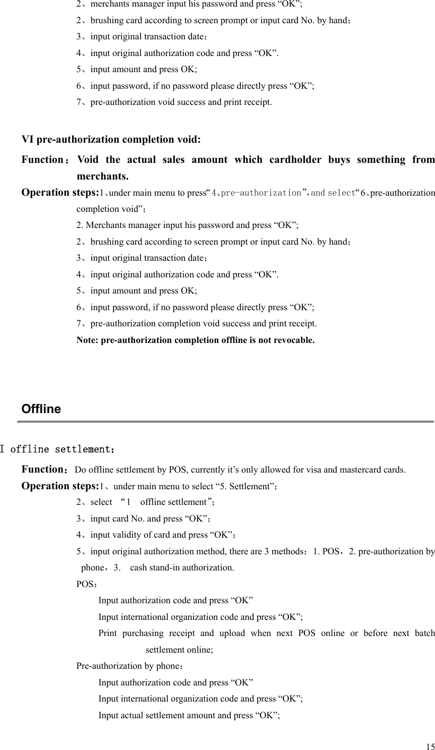   152、merchants manager input his password and press “OK”; 2、brushing card according to screen prompt or input card No. by hand； 3、input original transaction date； 4、input original authorization code and press “OK”. 5、input amount and press OK; 6、input password, if no password please directly press “OK”; 7、pre-authorization void success and print receipt.  VI pre-authorization completion void: Function：Void  the  actual  sales  amount  which  cardholder  buys  something  from merchants. Operation steps:1、under main menu to press“4、pre-authorization”，and select“6、pre-authorization completion void”； 2. Merchants manager input his password and press “OK”; 2、brushing card according to screen prompt or input card No. by hand； 3、input original transaction date； 4、input original authorization code and press “OK”. 5、input amount and press OK; 6、input password, if no password please directly press “OK”; 7、pre-authorization completion void success and print receipt. Note: pre-authorization completion offline is not revocable.   Offline   I offline settlement： Function：Do offline settlement by POS, currently it’s only allowed for visa and mastercard cards. Operation steps:1、under main menu to select “5. Settlement”； 2、select  “1    offline settlement”； 3、input card No. and press “OK”； 4、input validity of card and press “OK”； 5、input original authorization method, there are 3 methods：1. POS，2. pre-authorization by phone，3.    cash stand-in authorization. POS： Input authorization code and press “OK” Input international organization code and press “OK”; Print  purchasing  receipt  and  upload  when  next  POS  online  or  before  next  batch settlement online; Pre-authorization by phone： Input authorization code and press “OK” Input international organization code and press “OK”; Input actual settlement amount and press “OK”; 
