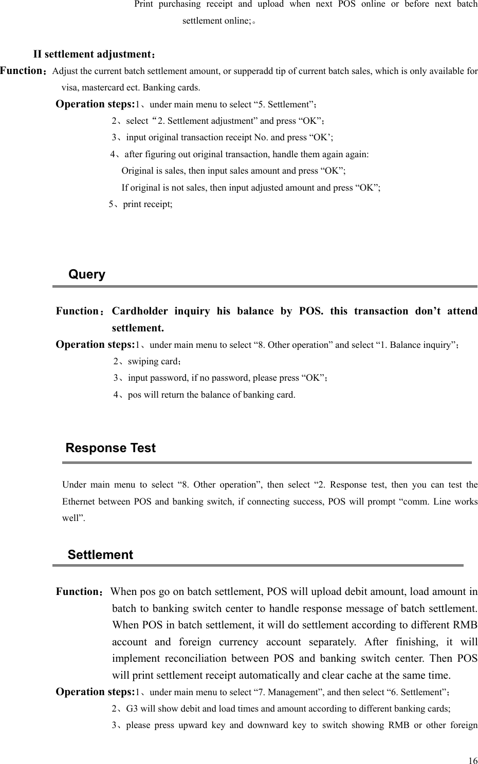   16Print  purchasing  receipt  and  upload  when  next  POS  online  or  before  next  batch settlement online;。  II settlement adjustment： Function：Adjust the current batch settlement amount, or supperadd tip of current batch sales, which is only available for visa, mastercard ect. Banking cards. Operation steps:1、under main menu to select “5. Settlement”； 2、select“2. Settlement adjustment” and press “OK”； 3、input original transaction receipt No. and press “OK’; 4、after figuring out original transaction, handle them again again: Original is sales, then input sales amount and press “OK”; If original is not sales, then input adjusted amount and press “OK”;            5、print receipt;   Query Function：Cardholder  inquiry  his  balance  by  POS.  this  transaction  don’t  attend settlement. Operation steps:1、under main menu to select “8. Other operation” and select “1. Balance inquiry”； 2、swiping card； 3、input password, if no password, please press “OK”； 4、pos will return the balance of banking card.  Response Test Under  main  menu  to  select  “8.  Other  operation”,  then  select  “2.  Response  test,  then  you  can  test  the Ethernet between POS and banking switch, if  connecting success, POS will prompt “comm. Line works well”. Settlement Function：When pos go on batch settlement, POS will upload debit amount, load amount in batch to banking switch center to handle response message of batch settlement. When POS in batch settlement, it will do settlement according to different RMB account  and  foreign  currency  account  separately.  After  finishing,  it  will implement  reconciliation  between  POS  and  banking  switch  center.  Then  POS will print settlement receipt automatically and clear cache at the same time. Operation steps:1、under main menu to select “7. Management”, and then select “6. Settlement”； 2、G3 will show debit and load times and amount according to different banking cards; 3、please  press  upward  key  and  downward  key  to  switch  showing  RMB  or  other  foreign 