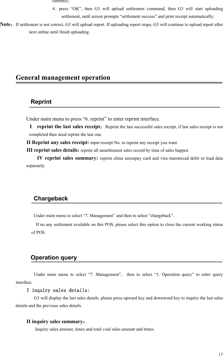   17currency; 4、press  “OK”,  then  G3  will  upload  settlement  command,  then  G3  will  start  uploading settlement, until screen prompts “settlement success” and print receipt automatically; Note：If settlement is not correct, G3 will upload report. If uploading report stops, G3 will continue to upload report after next online until finish uploading.    General management operation Reprint Under main menu to press “6. reprint” to enter reprint interface. I    reprint the last sales receipt：Reprint the last successful sales receipt, if last sales receipt is not completed then need reprint the last one. II Reprint any sales receipt: input receipt No. to reprint any receipt you want III reprint sales details: reprint all unsettlement sales record by time of sales happen IV  reprint  sales  summary:  reprint china unionpay card  and visa marstercad  debit or load data separately.   Chargeback Under main menu to select “7. Management” and then to select “chargeback”. If no any settlement available on this POS, please select this option to close the current working status of POS.  Operation query   Under  main  menu  to  select  “7.  Management”,    then  to  select  “3.  Operation  query”  to  enter  query interface. I inquiry sales details: G3 will display the last sales details. please press upward key and downward key to inquiry the last sales details and the previous sales details.  II inquiry sales summary： Inquiry sales amount, times and total void sales amount and times.  
