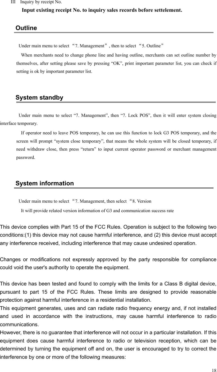   18  III    Inquiry by receipt No.     Input existing receipt No. to inquiry sales records before settelement. Outline Under main menu to select “7. Management”, then to select “5. Outline” When merchants need to change phone line and having outline, merchants can set outline number by themselves, after  setting please save by pressing “OK”,  print important parameter list, you  can check if setting is ok by important parameter list.  System standby Under  main  menu  to  select  “7.  Management”,  then  “7.  Lock  POS”,  then  it  will  enter  system  closing interface temporary. If operator need to leave POS temporary, he can use this function to lock G3 POS temporary, and the screen will prompt “system close temporary”, that means the whole system will be closed  temporary, if need  withdraw  close,  then  press  “return”  to  input  current  operator  password  or  merchant  management password.  System information Under main menu to select “7. Management, then select “8. Version It will provide related version information of G3 and communication success rate  This device complies with Part 15 of the FCC Rules. Operation is subject to the following two conditions:(1) this device may not cause harmful interference, and (2) this device must accept any interference received, including interference that may cause undesired operation.Changes  or  modifications  not  expressly  approved  by  the  party  responsible  for  compliance could void the user&apos;s authority to operate the equipment.This device has been tested and found to comply with the limits for a Class B digital device, pursuant  to  part  15  of  the  FCC  Rules.  These  limits  are  designed  to  provide  reasonable protection against harmful interference in a residential installation.  This equipment generates, uses and can radiate radio frequency energy and, if not installed and  used  in  accordance  with  the  instructions,  may  cause  harmful  interference  to  radio communications.  However, there is no guarantee that interference will not occur in a particular installation. If this equipment  does  cause  harmful  interference  to  radio  or  television  reception,  which  can  be determined by turning the equipment off and on, the user is encouraged to try to correct the interference by one or more of the following measures: