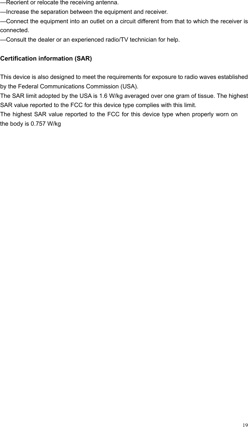 19—Reorient or relocate the receiving antenna.—Increase the separation between the equipment and receiver.—Connect the equipment into an outlet on a circuit different from that to which the receiver is connected.—Consult the dealer or an experienced radio/TV technician for help.Certification information (SAR)This device is also designed to meet the requirements for exposure to radio waves established by the Federal Communications Commission (USA).The SAR limit adopted by the USA is 1.6 W/kg averaged over one gram of tissue. The highest SAR value reported to the FCC for this device type complies with this limit. The highest SAR value reported to the FCC for this device type when properly worn on the body is 0.757 W/kg 