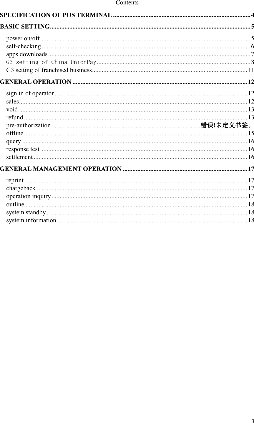   3 Contents SPECIFICATION OF POS TERMINAL ..................................................................................... 4 BASIC SETTING ............................................................................................................................ 5 power on/off .................................................................................................................................. 5 self-checking ................................................................................................................................. 6 apps downloads ............................................................................................................................. 7 G3 setting of China UnionPay ............................................................................................... 8 G3 setting of franchised business ................................................................................................ 11 GENERAL OPERATION ............................................................................................................ 1 2  sign in of operator ....................................................................................................................... 12 sales ............................................................................................................................................. 12 void ............................................................................................................................................. 13 refund .......................................................................................................................................... 13 pre-authorization ............................................................................................ 错误!未定义书签。 offline .......................................................................................................................................... 15 query ........................................................................................................................................... 16 response test ................................................................................................................................ 16 settlement .................................................................................................................................... 16 GENERAL MANAGEMENT OPERATION ............................................................................. 17 reprint .......................................................................................................................................... 17 chargeback .................................................................................................................................. 17 operation inquiry ......................................................................................................................... 17 outline ......................................................................................................................................... 18 system standby ............................................................................................................................ 18 system information ...................................................................................................................... 18                 