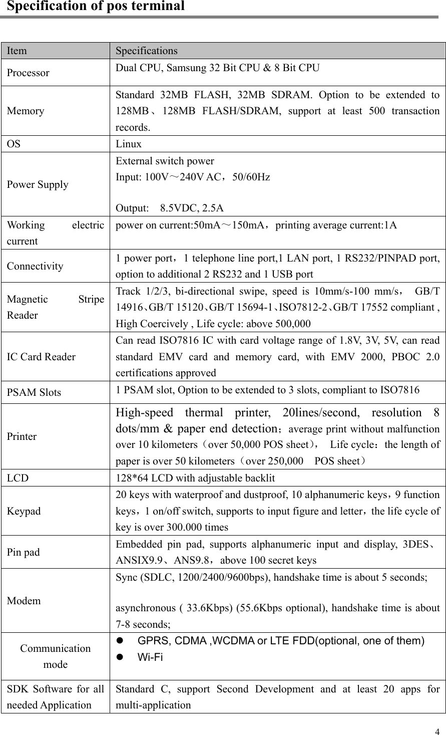   4Specification of pos terminal Item Specifications Processor Dual CPU, Samsung 32 Bit CPU &amp; 8 Bit CPU Memory Standard  32MB  FLASH,  32MB  SDRAM.  Option  to  be  extended  to 128MB、128MB  FLASH/SDRAM,  support  at  least  500  transaction records. OS Linux Power Supply External switch power Input: 100V～240V AC，50/60Hz Output:    8.5VDC, 2.5A Working  electric current power on current:50mA～150mA，printing average current:1A Connectivity 1 power port，1 telephone line port,1 LAN port, 1 RS232/PINPAD port, option to additional 2 RS232 and 1 USB port Magnetic  Stripe Reader Track  1/2/3,  bi-directional  swipe,  speed  is  10mm/s-100  mm/s， GB/T 14916、GB/T 15120、GB/T 15694-1、ISO7812-2、GB/T 17552 compliant , High Coercively , Life cycle: above 500,000 IC Card Reader Can read ISO7816 IC with card voltage range of 1.8V, 3V, 5V, can read standard EMV card and memory card, with EMV 2000, PBOC 2.0 certifications approved PSAM Slots 1 PSAM slot, Option to be extended to 3 slots, compliant to ISO7816 Printer High-speed  thermal  printer,  20lines/second,  resolution  8 dots/mm &amp; paper end detection；average print without malfunction over 10 kilometers（over 50,000 POS sheet），  Life cycle：the length of paper is over 50 kilometers（over 250,000    POS sheet） LCD 128*64 LCD with adjustable backlit Keypad 20 keys with waterproof and dustproof, 10 alphanumeric keys，9 function keys，1 on/off switch, supports to input figure and letter，the life cycle of key is over 300.000 times  Pin pad Embedded  pin  pad,  supports  alphanumeric  input  and  display,  3DES、ANSIX9.9、ANS9.8，above 100 secret keys Modem Sync (SDLC, 1200/2400/9600bps), handshake time is about 5 seconds; asynchronous ( 33.6Kbps) (55.6Kbps optional), handshake time is about 7-8 seconds; Communication mode   GPRS, CDMA ,WCDMA or LTE FDD(optional, one of them)  Wi-Fi SDK  Software  for  all needed Application Standard  C,  support  Second  Development  and  at  least  20  apps  for multi-application 