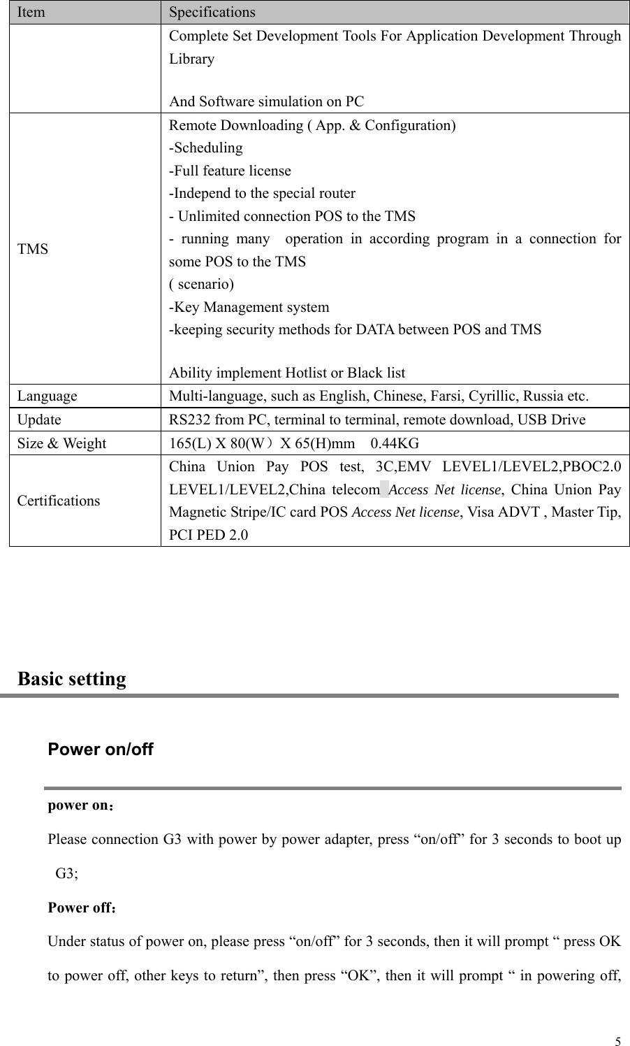   5Item Specifications Complete Set Development Tools For Application Development Through Library And Software simulation on PC TMS Remote Downloading ( App. &amp; Configuration) -Scheduling -Full feature license -Independ to the special router - Unlimited connection POS to the TMS -  running  many    operation  in  according  program  in  a  connection  for some POS to the TMS ( scenario) -Key Management system -keeping security methods for DATA between POS and TMS Ability implement Hotlist or Black list Language Multi-language, such as English, Chinese, Farsi, Cyrillic, Russia etc. Update RS232 from PC, terminal to terminal, remote download, USB Drive Size &amp; Weight   165(L) X 80(W）X 65(H)mm    0.44KG Certifications China  Union  Pay  POS  test,  3C,EMV  LEVEL1/LEVEL2,PBOC2.0 LEVEL1/LEVEL2,China  telecom Access Net license,  China  Union  Pay Magnetic Stripe/IC card POS Access Net license, Visa ADVT , Master Tip, PCI PED 2.0  Basic setting Power on/off power on： Please connection G3 with power by power adapter, press “on/off” for 3 seconds to boot up G3;   Power off： Under status of power on, please press “on/off” for 3 seconds, then it will prompt “ press OK to power off, other keys to return”, then press “OK”, then it will prompt “ in powering off, 