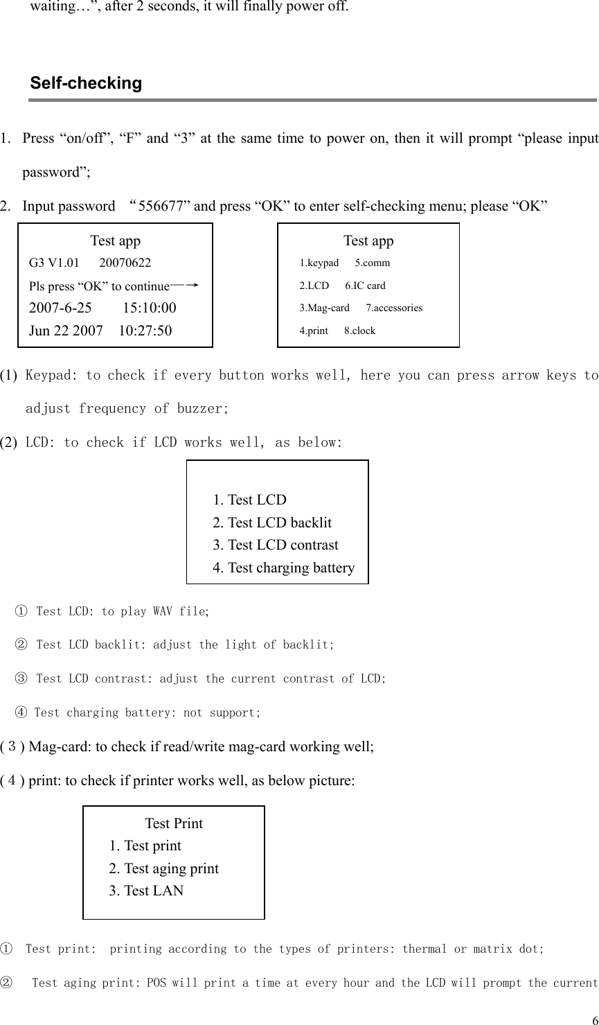   6waiting…”, after 2 seconds, it will finally power off.    Self-checking   1. Press “on/off”,  “F”  and  “3” at the same time to power on, then it will prompt “please input password”;   2. Input password  “556677” and press “OK” to enter self-checking menu; please “OK”      (1) Keypad: to check if every button works well, here you can press arrow keys to adjust frequency of buzzer; (2) LCD: to check if LCD works well, as below:      ①  Test LCD: to play WAV file; ②  Test LCD backlit: adjust the light of backlit; ③  Test LCD contrast: adjust the current contrast of LCD; ④ Test charging battery: not support; (３) Mag-card: to check if read/write mag-card working well; (４) print: to check if printer works well, as below picture:     ① Test print:  printing according to the types of printers: thermal or matrix dot; ②  Test aging print: POS will print a time at every hour and the LCD will prompt the current Test app G3 V1.01      20070622 Pls press “OK” to continue—→  2007-6-25        15:10:00 Jun 22 2007    10:27:50 Test app 1.keypad   5.comm 2.LCD      6.IC card 3.Mag-card   7.accessories 4.print   8.clock  1. Test LCD 2. Test LCD backlit 3. Test LCD contrast 4. Test charging batteryTest Print 1. Test print 2. Test aging print 3. Test LAN 