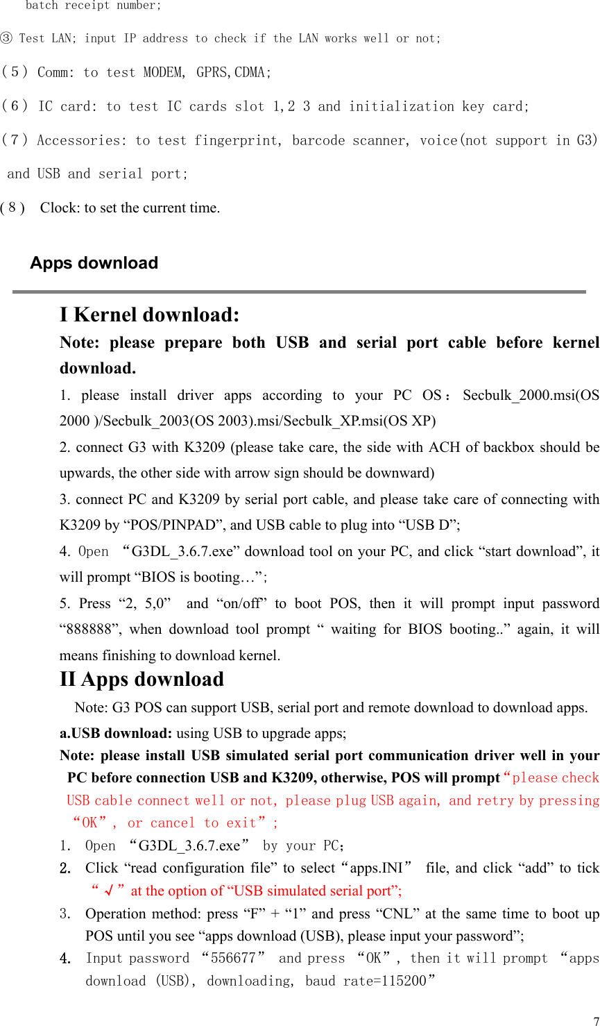   7batch receipt number; ③ Test LAN; input IP address to check if the LAN works well or not; (５) Comm: to test MODEM, GPRS,CDMA; (６) IC card: to test IC cards slot 1,2 3 and initialization key card; (７) Accessories: to test fingerprint, barcode scanner, voice(not support in G3) and USB and serial port; (８)    Clock: to set the current time. Apps download  I Kernel download: Note:  please  prepare  both  USB  and  serial  port  cable  before  kernel download. 1.  please  install  driver  apps  according  to  your  PC  OS ：Secbulk_2000.msi(OS 2000 )/Secbulk_2003(OS 2003).msi/Secbulk_XP.msi(OS XP) 2. connect G3 with K3209 (please take care, the side with ACH of backbox should be upwards, the other side with arrow sign should be downward)   3. connect PC and K3209 by serial port cable, and please take care of connecting with K3209 by “POS/PINPAD”, and USB cable to plug into “USB D”; 4. Open “G3DL_3.6.7.exe” download tool on your PC, and click “start download”, it will prompt “BIOS is booting…”; 5. Press “2, 5,0”  and “on/off” to boot POS, then it will prompt  input  password “888888”,  when  download  tool  prompt  “  waiting  for  BIOS  booting..”  again,  it  will means finishing to download kernel. II Apps download Note: G3 POS can support USB, serial port and remote download to download apps. a.USB download: using USB to upgrade apps; Note:  please  install  USB  simulated serial port  communication  driver  well  in your PC before connection USB and K3209, otherwise, POS will prompt“please check USB cable connect well or not, please plug USB again, and retry by pressing “OK”, or cancel to exit”;  1. Open “G3DL_3.6.7.exe” by your PC； 2. Click  “read configuration file”  to  select“apps.INI”  file,  and  click  “add”  to  tick “√”at the option of “USB simulated serial port”;  3. Operation method:  press  “F” +  “1” and  press “CNL”  at the  same  time to  boot  up POS until you see “apps download (USB), please input your password”;   4. Input password “556677” and press “OK”, then it will prompt “apps download (USB), downloading, baud rate=115200” 