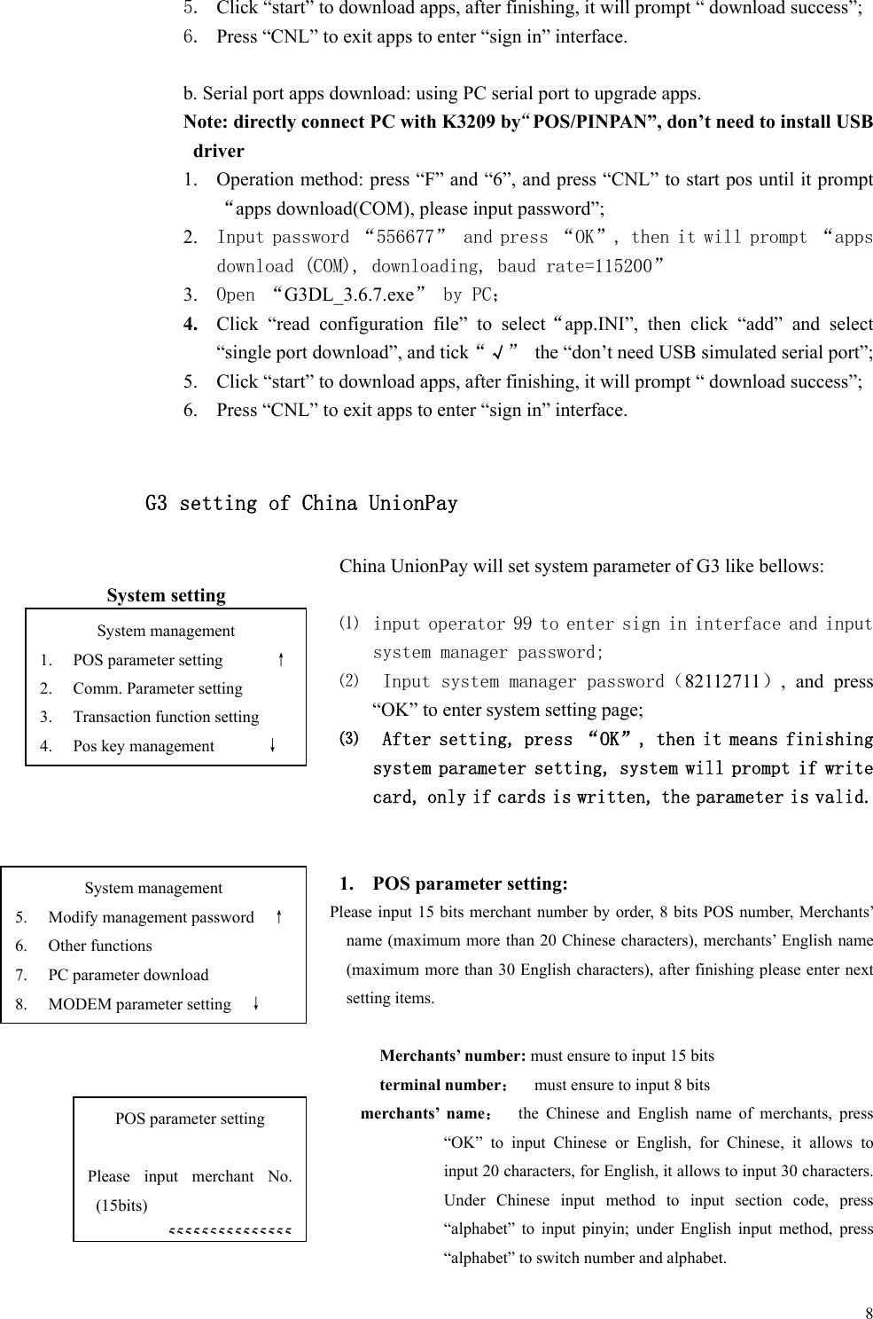   85. Click “start” to download apps, after finishing, it will prompt “ download success”; 6. Press “CNL” to exit apps to enter “sign in” interface.  b. Serial port apps download: using PC serial port to upgrade apps. Note: directly connect PC with K3209 by“POS/PINPAN”, don’t need to install USB driver   1. Operation method: press “F” and “6”, and press “CNL” to start pos until it prompt“apps download(COM), please input password”;   2. Input password “556677” and press “OK”, then it will prompt “apps download (COM), downloading, baud rate=115200”  3. Open “G3DL_3.6.7.exe” by PC； 4. Click  “read  configuration  file”  to  select“app.INI”,  then  click  “add”  and  select “single port download”, and tick“√”  the “don’t need USB simulated serial port”; 5. Click “start” to download apps, after finishing, it will prompt “ download success”; 6. Press “CNL” to exit apps to enter “sign in” interface.  G3 setting of China UnionPay China UnionPay will set system parameter of G3 like bellows: System setting ⑴ input operator 99 to enter sign in interface and input system manager password; ⑵  Input system manager password（82112711）,  and  press “OK” to enter system setting page; ⑶  After setting, press “OK”, then it means finishing system parameter setting, system will prompt if write card, only if cards is written, the parameter is valid.    1. POS parameter setting: Please input 15 bits merchant number by order, 8 bits POS number, Merchants’ name (maximum more than 20 Chinese characters), merchants’ English name (maximum more than 30 English characters), after finishing please enter next setting items.  Merchants’ number: must ensure to input 15 bits terminal number：    must ensure to input 8 bits merchants’  name：    the  Chinese  and  English  name  of  merchants,  press “OK”  to  input  Chinese  or  English,  for  Chinese,  it  allows  to input 20 characters, for English, it allows to input 30 characters. Under  Chinese  input  method  to  input  section  code,  press “alphabet”  to  input  pinyin;  under  English  input  method,  press “alphabet” to switch number and alphabet. System management 1. POS parameter setting      ↑ 2. Comm. Parameter setting 3. Transaction function setting 4. Pos key management      ↓ POS parameter setting  Please  input  merchant  No. (15bits) 555555555555555System management 5. Modify management password    ↑ 6. Other functions 7. PC parameter download 8. MODEM parameter setting    ↓ 