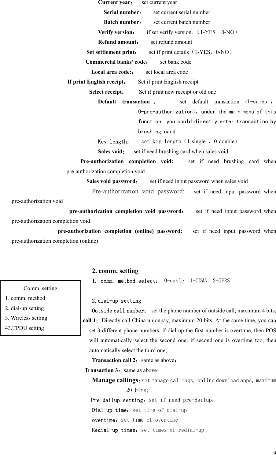   9Current year：    set current year Serial number：   set current serial number Batch number：   set current batch number Verify version：   if set verify version，（1-YES，0-NO） Refund amount：   set refund amount Set settlement print：   set if print details（1-YES，0-NO） Commercial banks’ code：   set bank code Local area code:：   set local area code If print English receipt：   Set if print English receipt Select receipt：    Set if print new receipt or old one Default  transaction ：      set  default  transaction  (1-sales ， 0-pre-authorization），under the main menu of this function, you could directly enter transaction by brushing card; Key length：   set key length（1-single  ，0-double） Sales void：    set if need brushing card when sales void Pre-authorization  completion  void:      set  if  need  brushing  card  when pre-authorization completion void Sales void password：   set if need input password when sales void Pre-authorization  void  password:   set if need input password when pre-authorization void pre-authorization  completion  void  password：   set if need input  password  when pre-authorization completion void pre-authorization  completion  (online)  password:      set  if  need  input  password  when pre-authorization completion (online)   2. comm. setting 1. comm. method select： 0-cable  1-CDMA  2-GPRS  2.dial-up setting Outside call number：  set the phone number of outside call, maximum 4 bits; Transaction call 1：Directly call China unionpay, maximum 20 bits. At the same time, you can set 3 different phone numbers, if dial-up the first number is overtime, then POS will  automatically  select  the  second  one,  if  second  one  is  overtime  too,  then automatically select the third one;   Transaction call 2：same as above； Transaction 3：same as above；     Manage callings：set manage callings, online download apps, maximum 20 bits;   Pre-dailup setting：set if need pre-dailup； Dial-up time：set time of dial-up overtime：set time of overtime Redial-up times：set times of redial-up Comm. setting 1. comm. method 2. dial-up setting 3. Wireless setting 43.TPDU setting 