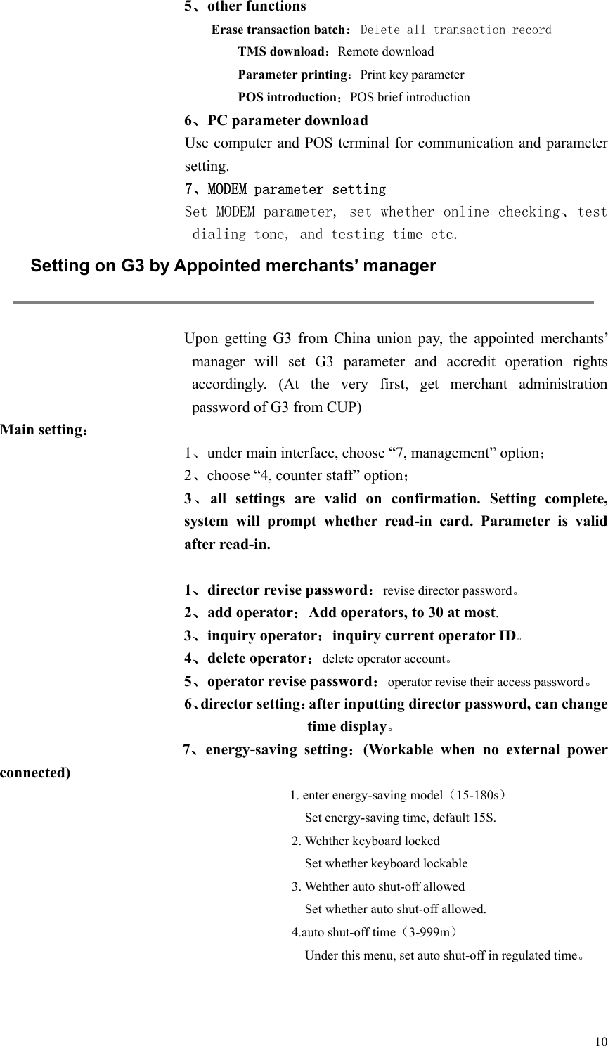   10 5、other functions Erase transaction batch：Delete all transaction record TMS download：Remote download Parameter printing：Print key parameter POS introduction：POS brief introduction 6、PC parameter download   Use computer and POS terminal for communication and parameter setting. 7、MODEM parameter setting Set MODEM parameter, set whether online checking、test dialing tone, and testing time etc.  Setting on G3 by Appointed merchants’ manager  Upon  getting  G3  from  China  union  pay,  the  appointed  merchants’ manager  will  set  G3  parameter  and  accredit  operation  rights accordingly.  (At  the  very  first,  get  merchant  administration password of G3 from CUP)   Main setting： 1、under main interface, choose “7, management” option； 2、choose “4, counter staff” option； 3、all  settings  are  valid  on  confirmation.  Setting  complete, system  will  prompt  whether  read-in  card.  Parameter  is  valid after read-in.  1、director revise password：revise director password。 2、add operator：Add operators, to 30 at most. 3、inquiry operator：inquiry current operator ID。 4、delete operator：delete operator account。 5、operator revise password：operator revise their access password。 6、director setting：after inputting director password, can change time display。          7、energy-saving  setting：(Workable  when  no  external  power connected) 1. enter energy-saving model（15-180s）     Set energy-saving time, default 15S. 2. Wehther keyboard locked       Set whether keyboard lockable 3. Wehther auto shut-off allowed     Set whether auto shut-off allowed. 4.auto shut-off time（3-999m）     Under this menu, set auto shut-off in regulated time。   