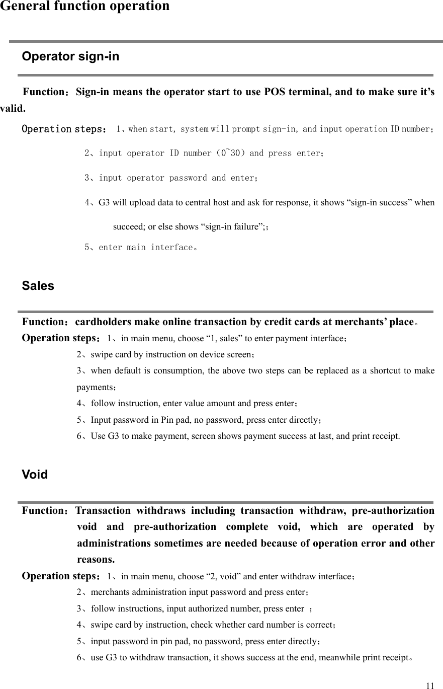  11    General function operation Operator sign-in Function：Sign-in means the operator start to use POS terminal, and to make sure it’s valid.   Operation steps： 1、when start, system will prompt sign-in, and input operation ID number； 2、input operator ID number（0~30）and press enter； 3、input operator password and enter； 4、G3 will upload data to central host and ask for response, it shows “sign-in success” when succeed; or else shows “sign-in failure”;； 5、enter main interface。   Sales Function：cardholders make online transaction by credit cards at merchants’ place。 Operation steps：1、in main menu, choose “1, sales” to enter payment interface； 2、swipe card by instruction on device screen； 3、when default is  consumption, the above  two steps can  be replaced as a shortcut  to make payments； 4、follow instruction, enter value amount and press enter； 5、Input password in Pin pad, no password, press enter directly； 6、Use G3 to make payment, screen shows payment success at last, and print receipt.    Void Function：Transaction  withdraws  including  transaction  withdraw,  pre-authorization void  and  pre-authorization  complete  void,  which  are  operated  by administrations sometimes are needed because of operation error and other reasons.   Operation steps：1、in main menu, choose “2, void” and enter withdraw interface； 2、merchants administration input password and press enter； 3、follow instructions, input authorized number, press enter  ； 4、swipe card by instruction, check whether card number is correct； 5、input password in pin pad, no password, press enter directly； 6、use G3 to withdraw transaction, it shows success at the end, meanwhile print receipt。 