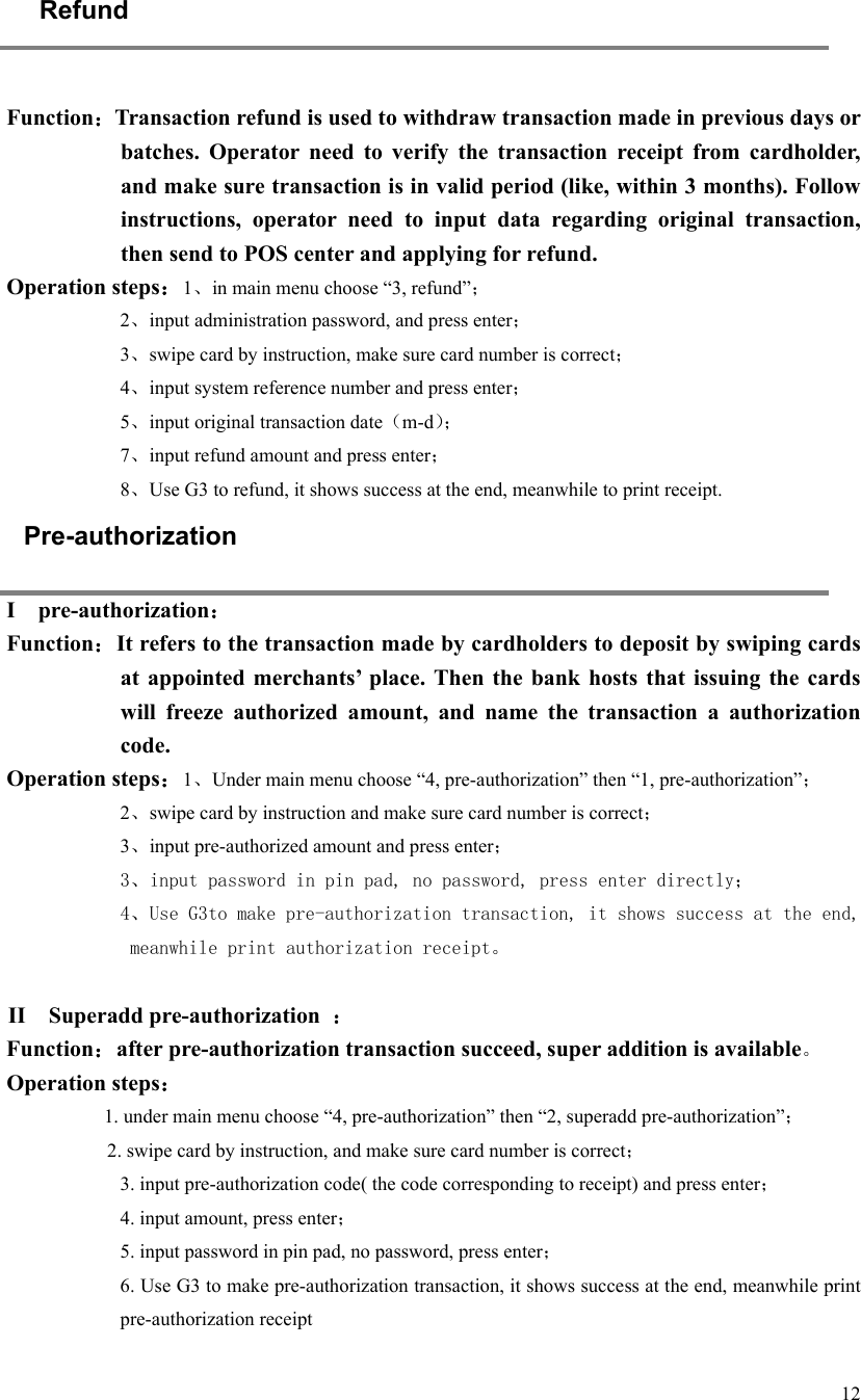   12     Refund  Function：Transaction refund is used to withdraw transaction made in previous days or batches.  Operator  need  to  verify  the  transaction  receipt  from  cardholder, and make sure transaction is in valid period (like, within 3 months). Follow instructions,  operator  need  to  input  data  regarding  original  transaction, then send to POS center and applying for refund.   Operation steps：1、in main menu choose “3, refund”； 2、input administration password, and press enter； 3、swipe card by instruction, make sure card number is correct； 4、input system reference number and press enter； 5、input original transaction date（m-d）； 7、input refund amount and press enter； 8、Use G3 to refund, it shows success at the end, meanwhile to print receipt. Pre-authorization I    pre-authorization： Function：It refers to the transaction made by cardholders to deposit by swiping cards at  appointed  merchants’  place. Then  the bank  hosts that  issuing  the  cards will  freeze  authorized  amount,  and  name  the  transaction  a  authorization code.   Operation steps：1、Under main menu choose “4, pre-authorization” then “1, pre-authorization”； 2、swipe card by instruction and make sure card number is correct； 3、input pre-authorized amount and press enter； 3、input password in pin pad, no password, press enter directly； 4、Use G3to make pre-authorization transaction, it shows success at the end, meanwhile print authorization receipt。  II    Superadd pre-authorization  ： Function：after pre-authorization transaction succeed, super addition is available。 Operation steps： 1. under main menu choose “4, pre-authorization” then “2, superadd pre-authorization”； 2. swipe card by instruction, and make sure card number is correct； 3. input pre-authorization code( the code corresponding to receipt) and press enter； 4. input amount, press enter； 5. input password in pin pad, no password, press enter； 6. Use G3 to make pre-authorization transaction, it shows success at the end, meanwhile print pre-authorization receipt 