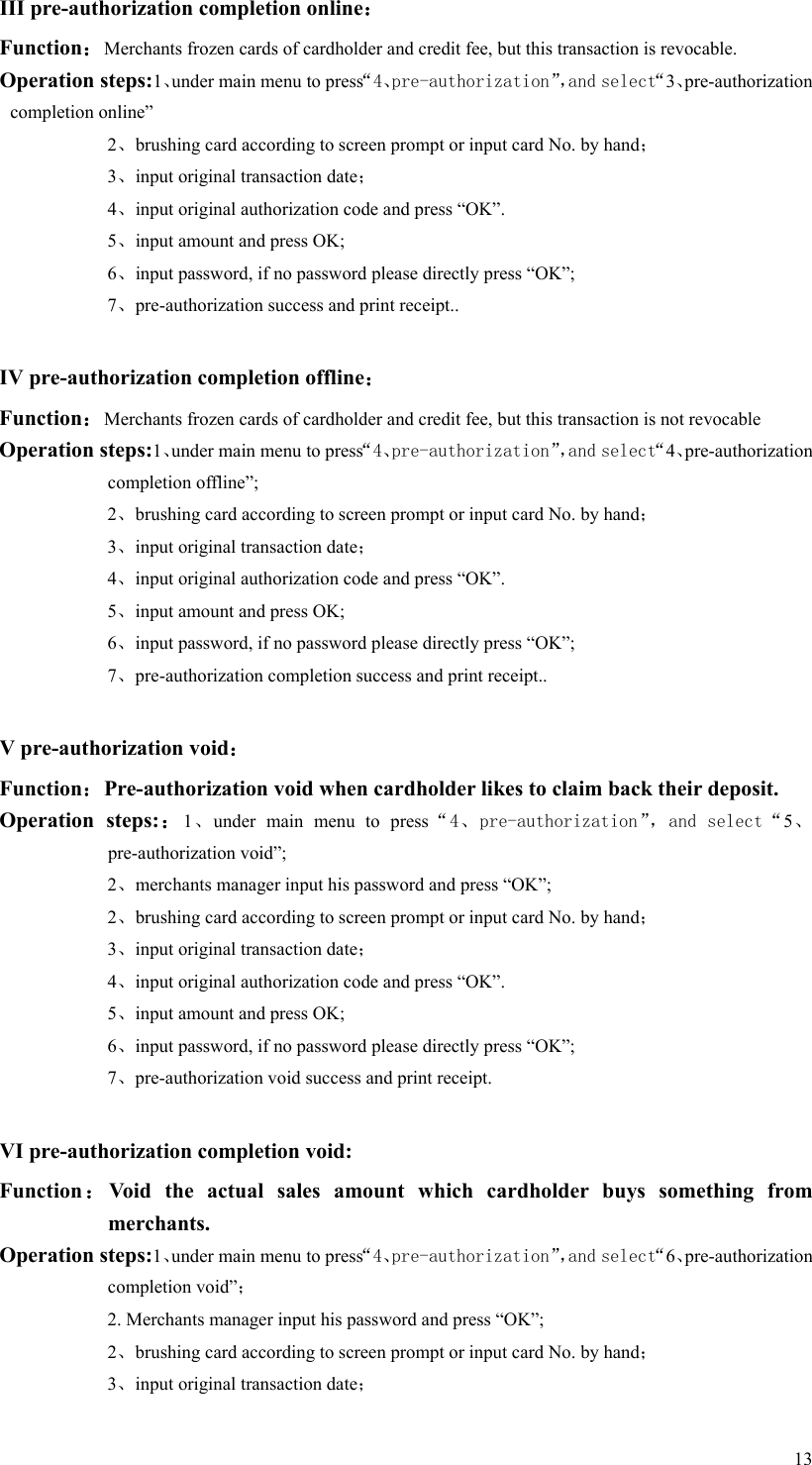   13 III pre-authorization completion online： Function：Merchants frozen cards of cardholder and credit fee, but this transaction is revocable.     Operation steps:1、under main menu to press“4、pre-authorization”，and select“3、pre-authorization completion online” 2、brushing card according to screen prompt or input card No. by hand； 3、input original transaction date； 4、input original authorization code and press “OK”. 5、input amount and press OK; 6、input password, if no password please directly press “OK”; 7、pre-authorization success and print receipt..  IV pre-authorization completion offline： Function：Merchants frozen cards of cardholder and credit fee, but this transaction is not revocable Operation steps:1、under main menu to press“4、pre-authorization”，and select“4、pre-authorization completion offline”;   2、brushing card according to screen prompt or input card No. by hand； 3、input original transaction date； 4、input original authorization code and press “OK”. 5、input amount and press OK; 6、input password, if no password please directly press “OK”; 7、pre-authorization completion success and print receipt..  V pre-authorization void： Function：Pre-authorization void when cardholder likes to claim back their deposit. Operation  steps:：1、under  main  menu  to  press“4、pre-authorization”，and select“5、pre-authorization void”; 2、merchants manager input his password and press “OK”; 2、brushing card according to screen prompt or input card No. by hand； 3、input original transaction date； 4、input original authorization code and press “OK”. 5、input amount and press OK; 6、input password, if no password please directly press “OK”; 7、pre-authorization void success and print receipt.  VI pre-authorization completion void: Function：Void  the  actual  sales  amount  which  cardholder  buys  something  from merchants. Operation steps:1、under main menu to press“4、pre-authorization”，and select“6、pre-authorization completion void”； 2. Merchants manager input his password and press “OK”; 2、brushing card according to screen prompt or input card No. by hand； 3、input original transaction date； 