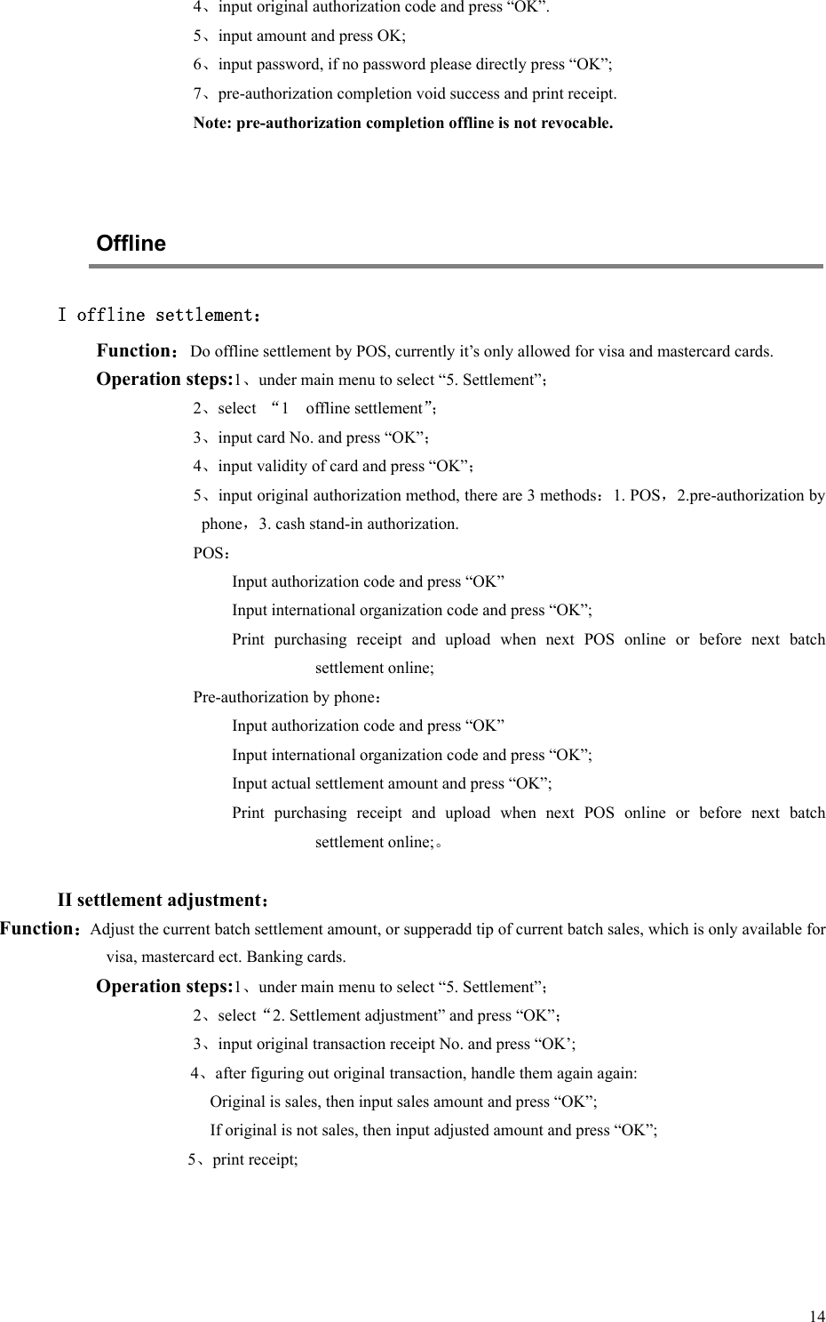   14 4、input original authorization code and press “OK”. 5、input amount and press OK; 6、input password, if no password please directly press “OK”; 7、pre-authorization completion void success and print receipt. Note: pre-authorization completion offline is not revocable.   Offline I offline settlement： Function：Do offline settlement by POS, currently it’s only allowed for visa and mastercard cards. Operation steps:1、under main menu to select “5. Settlement”； 2、select  “1    offline settlement”； 3、input card No. and press “OK”； 4、input validity of card and press “OK”； 5、input original authorization method, there are 3 methods：1. POS，2.pre-authorization by phone，3. cash stand-in authorization. POS： Input authorization code and press “OK” Input international organization code and press “OK”; Print  purchasing  receipt  and  upload  when  next  POS  online  or  before  next  batch settlement online; Pre-authorization by phone： Input authorization code and press “OK” Input international organization code and press “OK”; Input actual settlement amount and press “OK”; Print  purchasing  receipt  and  upload  when  next  POS  online  or  before  next  batch settlement online;。  II settlement adjustment： Function：Adjust the current batch settlement amount, or supperadd tip of current batch sales, which is only available for visa, mastercard ect. Banking cards. Operation steps:1、under main menu to select “5. Settlement”； 2、select“2. Settlement adjustment” and press “OK”； 3、input original transaction receipt No. and press “OK’; 4、after figuring out original transaction, handle them again again: Original is sales, then input sales amount and press “OK”; If original is not sales, then input adjusted amount and press “OK”;            5、print receipt;   