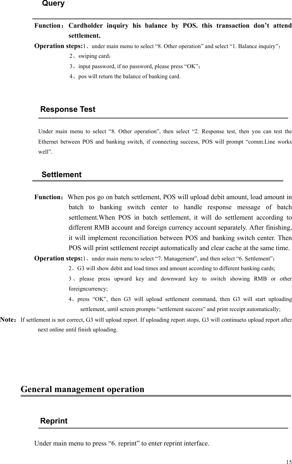   15 Query Function：Cardholder  inquiry  his  balance  by  POS.  this  transaction  don’t  attend settlement. Operation steps:1、under main menu to select “8. Other operation” and select “1. Balance inquiry”； 2、swiping card； 3、input password, if no password, please press “OK”； 4、pos will return the balance of banking card.  Response Test Under  main  menu  to  select  “8.  Other  operation”,  then  select  “2.  Response  test,  then  you  can  test  the Ethernet  between  POS  and  banking  switch,  if  connecting  success, POS will prompt “comm.Line works well”. Settlement Function：When pos go on batch settlement, POS will upload debit amount, load amount in batch  to  banking  switch  center  to  handle  response  message  of  batch settlement.When  POS  in  batch  settlement,  it  will  do  settlement  according  to different RMB account and foreign currency account separately. After finishing, it will implement reconciliation between POS and banking switch center. Then POS will print settlement receipt automatically and clear cache at the same time. Operation steps:1、under main menu to select “7. Management”, and then select “6. Settlement”； 2、G3 will show debit and load times and amount according to different banking cards; 3、please  press  upward  key  and  downward  key  to  switch  showing  RMB  or  other foreigncurrency; 4、press  “OK”,  then  G3  will  upload  settlement  command,  then  G3  will  start  uploading settlement, until screen prompts “settlement success” and print receipt automatically; Note：If settlement is not correct, G3 will upload report. If uploading report stops, G3 will continueto upload report after next online until finish uploading.    General management operation Reprint Under main menu to press “6. reprint” to enter reprint interface. 