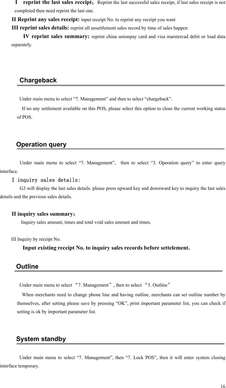   16 I    reprint the last sales receipt：Reprint the last successful sales receipt, if last sales receipt is not completed then need reprint the last one. II Reprint any sales receipt: input receipt No. to reprint any receipt you want III reprint sales details: reprint all unsettlement sales record by time of sales happen IV  reprint  sales  summary:  reprint china unionpay card  and visa marstercad  debit or load data separately.   Chargeback Under main menu to select “7. Management” and then to select “chargeback”. If no any settlement available on this POS, please select this option to close the current working status of POS.  Operation query   Under  main  menu  to  select  “7.  Management”,    then  to  select  “3.  Operation  query”  to  enter  query interface. I inquiry sales details: G3 will display the last sales details. please press upward key and downward key to inquiry the last sales details and the previous sales details.  II inquiry sales summary： Inquiry sales amount, times and total void sales amount and times.    III Inquiry by receipt No.     Input existing receipt No. to inquiry sales records before settelement. Outline Under main menu to select “7. Management”, then to select “5. Outline” When merchants need to change phone line and having outline, merchants can set outline number by themselves, after  setting please save by pressing “OK”,  print important parameter list, you  can check if setting is ok by important parameter list.  System standby Under  main  menu  to  select  “7.  Management”,  then  “7.  Lock  POS”,  then  it  will  enter  system  closing interface temporary. 