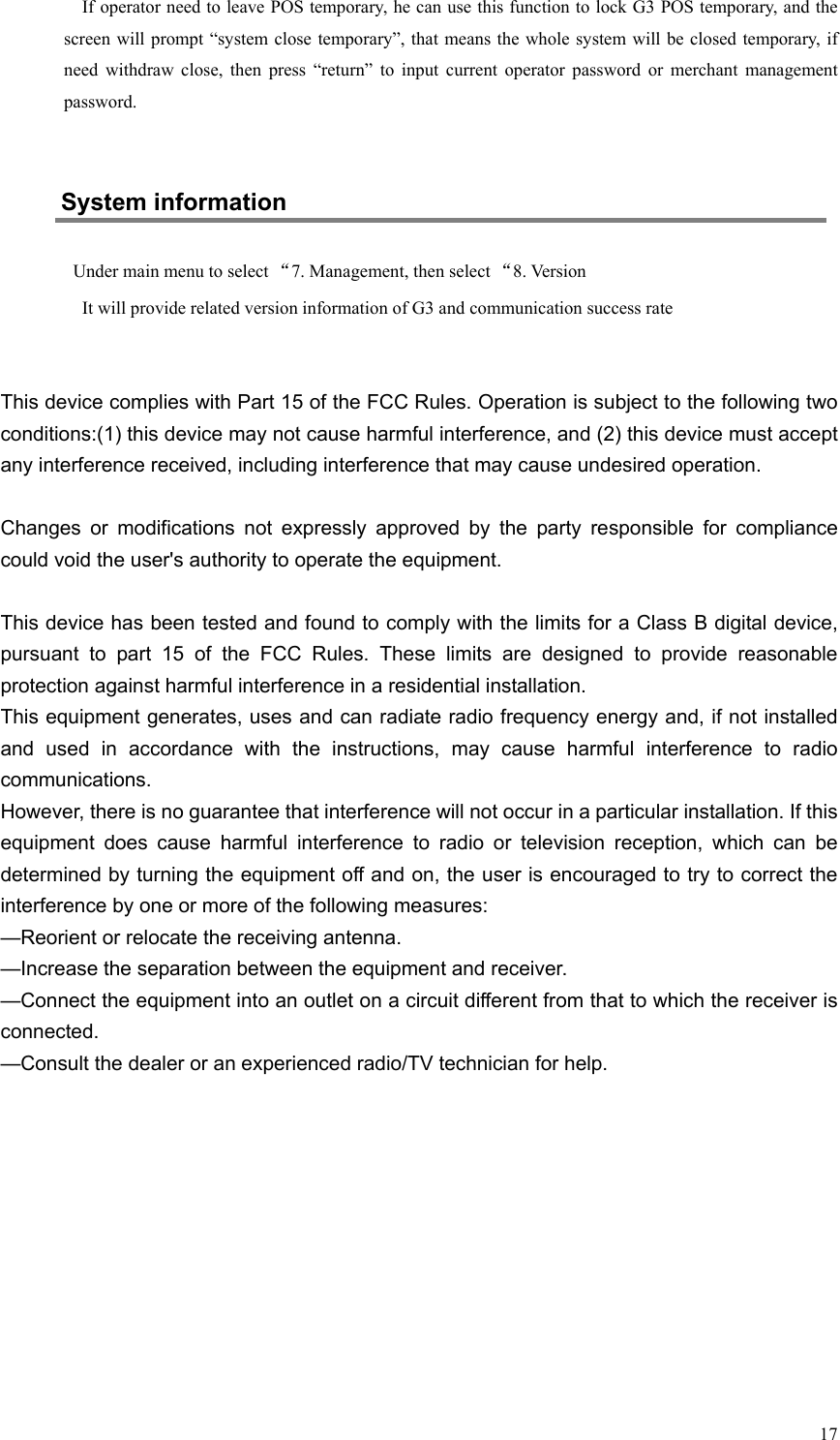   17 If operator need to leave POS temporary, he can use this function to lock G3 POS temporary, and the screen will prompt “system close temporary”, that means the whole system will be closed  temporary, if need  withdraw  close,  then  press  “return”  to  input  current  operator  password  or  merchant  management password.  System information Under main menu to select “7. Management, then select “8. Version It will provide related version information of G3 and communication success rate   This device complies with Part 15 of the FCC Rules. Operation is subject to the following two conditions:(1) this device may not cause harmful interference, and (2) this device must accept any interference received, including interference that may cause undesired operation.Changes  or  modifications  not  expressly  approved  by  the  party  responsible  for  compliance could void the user&apos;s authority to operate the equipment.This device has been tested and found to comply with the limits for a Class B digital device, pursuant  to  part  15  of  the  FCC  Rules.  These  limits  are  designed  to  provide  reasonable protection against harmful interference in a residential installation.  This equipment generates, uses and can radiate radio frequency energy and, if not installed and  used  in  accordance  with  the  instructions,  may  cause  harmful  interference  to  radio communications.  However, there is no guarantee that interference will not occur in a particular installation. If this equipment  does  cause  harmful  interference  to  radio  or  television  reception,  which  can  be determined by turning the equipment off and on, the user is encouraged to try to correct the interference by one or more of the following measures:—Reorient or relocate the receiving antenna.—Increase the separation between the equipment and receiver.—Connect the equipment into an outlet on a circuit different from that to which the receiver is connected.—Consult the dealer or an experienced radio/TV technician for help.