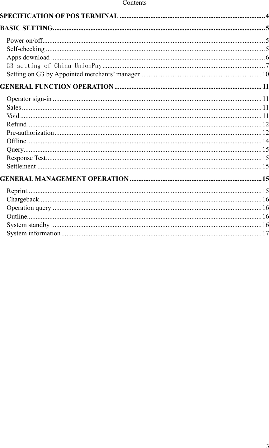   3  Contents SPECIFICATION OF POS TERMINAL ..................................................................................... 4BASIC SETTING ............................................................................................................................ 5Power on/off .................................................................................................................................. 5Self-checking ................................................................................................................................ 5Apps download ............................................................................................................................. 6G3 setting of China UnionPay ............................................................................................... 7Setting on G3 by Appointed merchants’ manager ....................................................................... 10GENERAL FUNCTION OPERATION ...................................................................................... 11Operator sign-in .......................................................................................................................... 11Sales ............................................................................................................................................ 11Void ............................................................................................................................................. 11Refund ......................................................................................................................................... 12Pre-authorization ......................................................................................................................... 12Offline ......................................................................................................................................... 14Query........................................................................................................................................... 15Response Test .............................................................................................................................. 15Settlement ................................................................................................................................... 15GENERAL MANAGEMENT OPERATION ............................................................................. 15Reprint......................................................................................................................................... 15Chargeback .................................................................................................................................. 16Operation query .......................................................................................................................... 16Outline......................................................................................................................................... 16System standby ........................................................................................................................... 16System information ..................................................................................................................... 17            