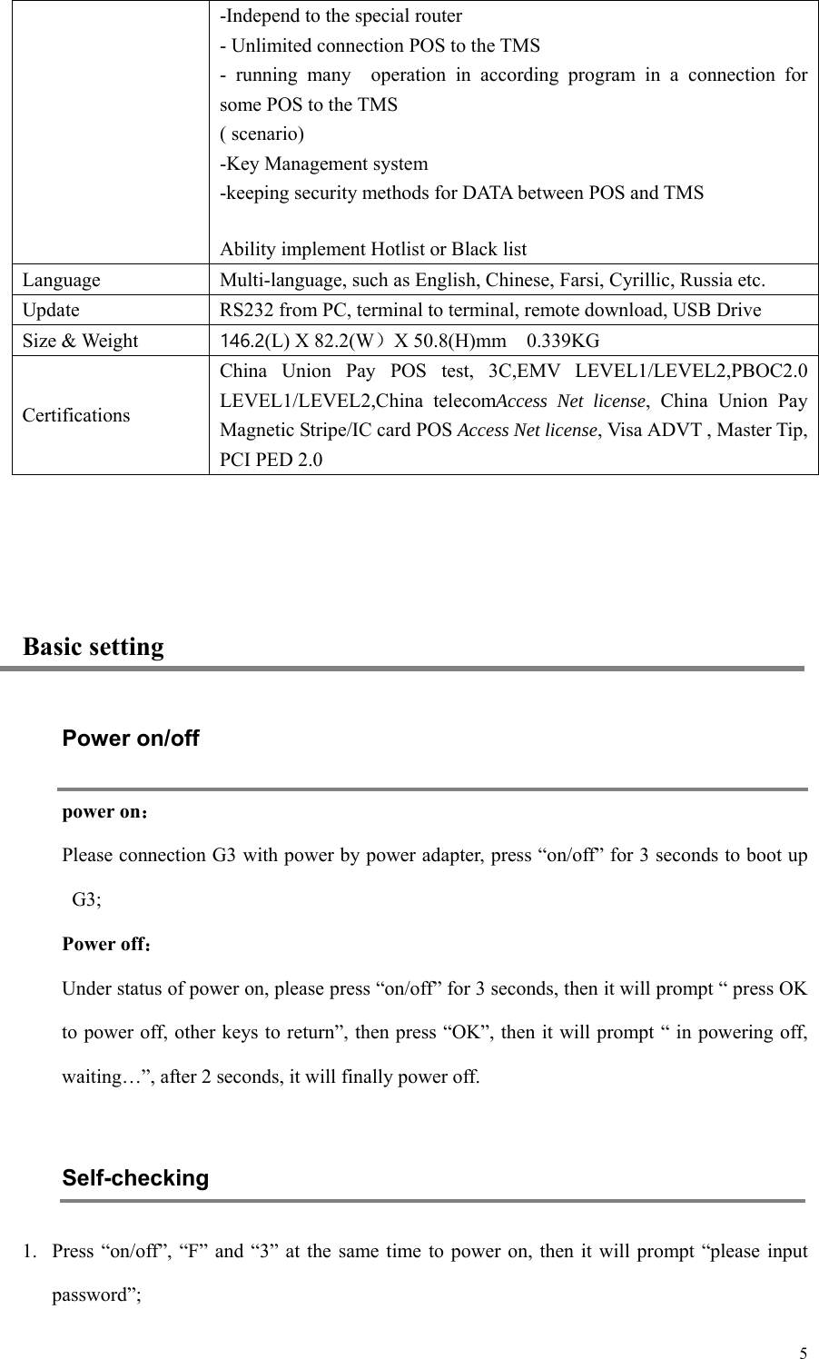   5 -Independ to the special router - Unlimited connection POS to the TMS -  running  many    operation  in  according  program  in  a  connection  for some POS to the TMS ( scenario) -Key Management system -keeping security methods for DATA between POS and TMS Ability implement Hotlist or Black list Language Multi-language, such as English, Chinese, Farsi, Cyrillic, Russia etc. Update RS232 from PC, terminal to terminal, remote download, USB Drive Size &amp; Weight   146.2(L) X 82.2(W）X 50.8(H)mm    0.339KG Certifications China  Union  Pay  POS  test,  3C,EMV  LEVEL1/LEVEL2,PBOC2.0 LEVEL1/LEVEL2,China  telecomAccess Net license,  China  Union  Pay Magnetic Stripe/IC card POS Access Net license, Visa ADVT , Master Tip, PCI PED 2.0  Basic setting Power on/off power on： Please connection G3 with power by power adapter, press “on/off” for 3 seconds to boot up G3; Power off： Under status of power on, please press “on/off” for 3 seconds, then it will prompt “ press OK to power off, other keys to return”, then press “OK”, then it will prompt “ in powering off, waiting…”, after 2 seconds, it will finally power off.    Self-checking   1. Press “on/off”,  “F”  and  “3” at the same time to power on, then it will prompt “please input password”;   