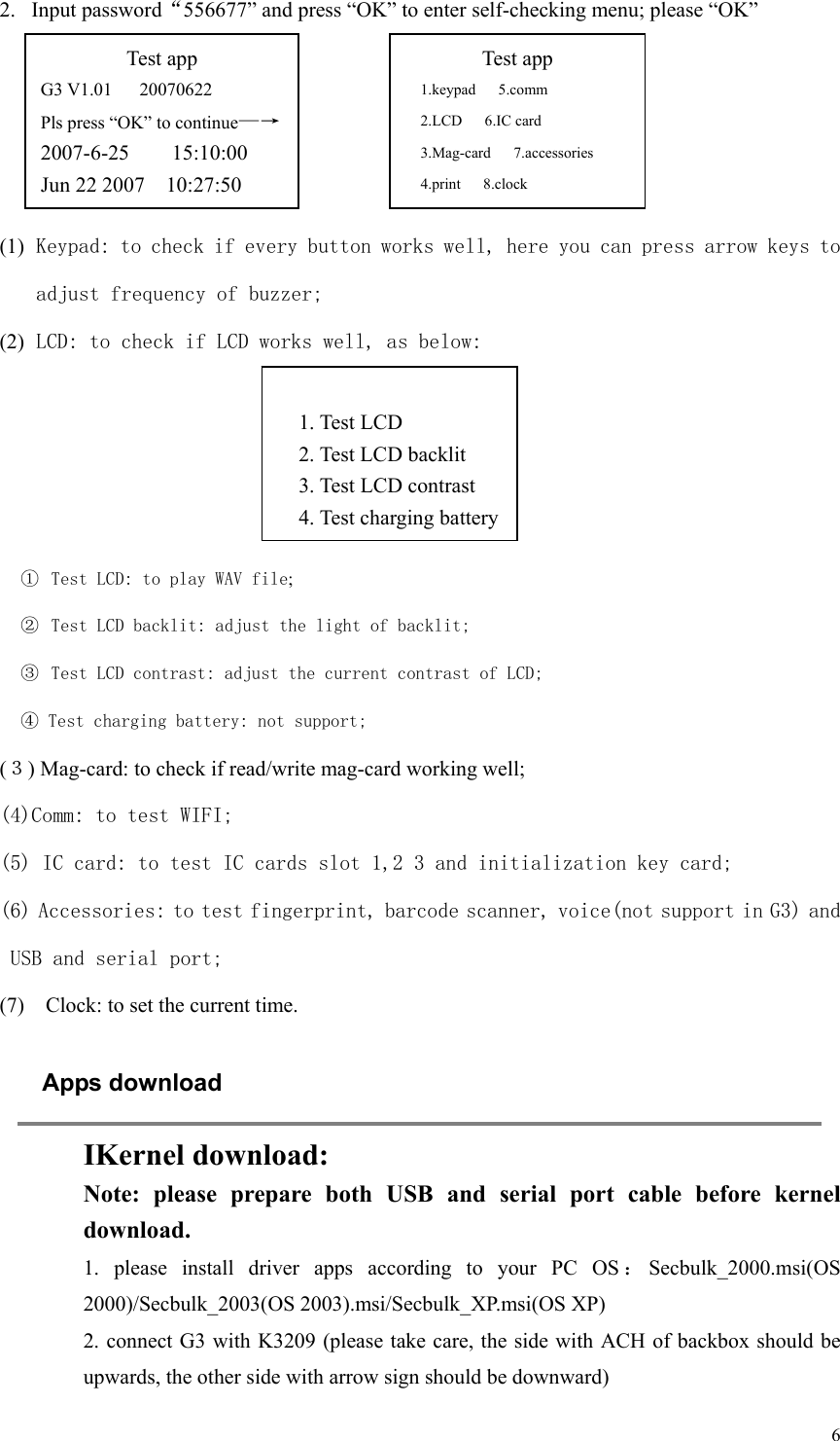   6 2. Input password“556677” and press “OK” to enter self-checking menu; please “OK”     (1) Keypad: to check if every button works well, here you can press arrow keys to adjust frequency of buzzer; (2) LCD: to check if LCD works well, as below:     ①  Test LCD: to play WAV file; ②  Test LCD backlit: adjust the light of backlit; ③  Test LCD contrast: adjust the current contrast of LCD; ④ Test charging battery: not support; (３) Mag-card: to check if read/write mag-card working well; (4)Comm: to test WIFI; (5) IC card: to test IC cards slot 1,2 3 and initialization key card; (6) Accessories: to test fingerprint, barcode scanner, voice(not support in G3) and USB and serial port; (7)    Clock: to set the current time. Apps download  IKernel download: Note:  please  prepare  both  USB  and  serial  port  cable  before  kernel download. 1.  please  install  driver  apps  according  to  your  PC  OS ：Secbulk_2000.msi(OS 2000)/Secbulk_2003(OS 2003).msi/Secbulk_XP.msi(OS XP) 2. connect G3 with K3209 (please take care, the side with ACH of backbox should be upwards, the other side with arrow sign should be downward)   Test app G3 V1.01      20070622 Pls press “OK” to continue—→ 2007-6-25        15:10:00 Jun 22 2007    10:27:50 Test app 1.keypad   5.comm 2.LCD      6.IC card 3.Mag-card   7.accessories 4.print   8.clock  1. Test LCD 2. Test LCD backlit 3. Test LCD contrast 4. Test charging battery 