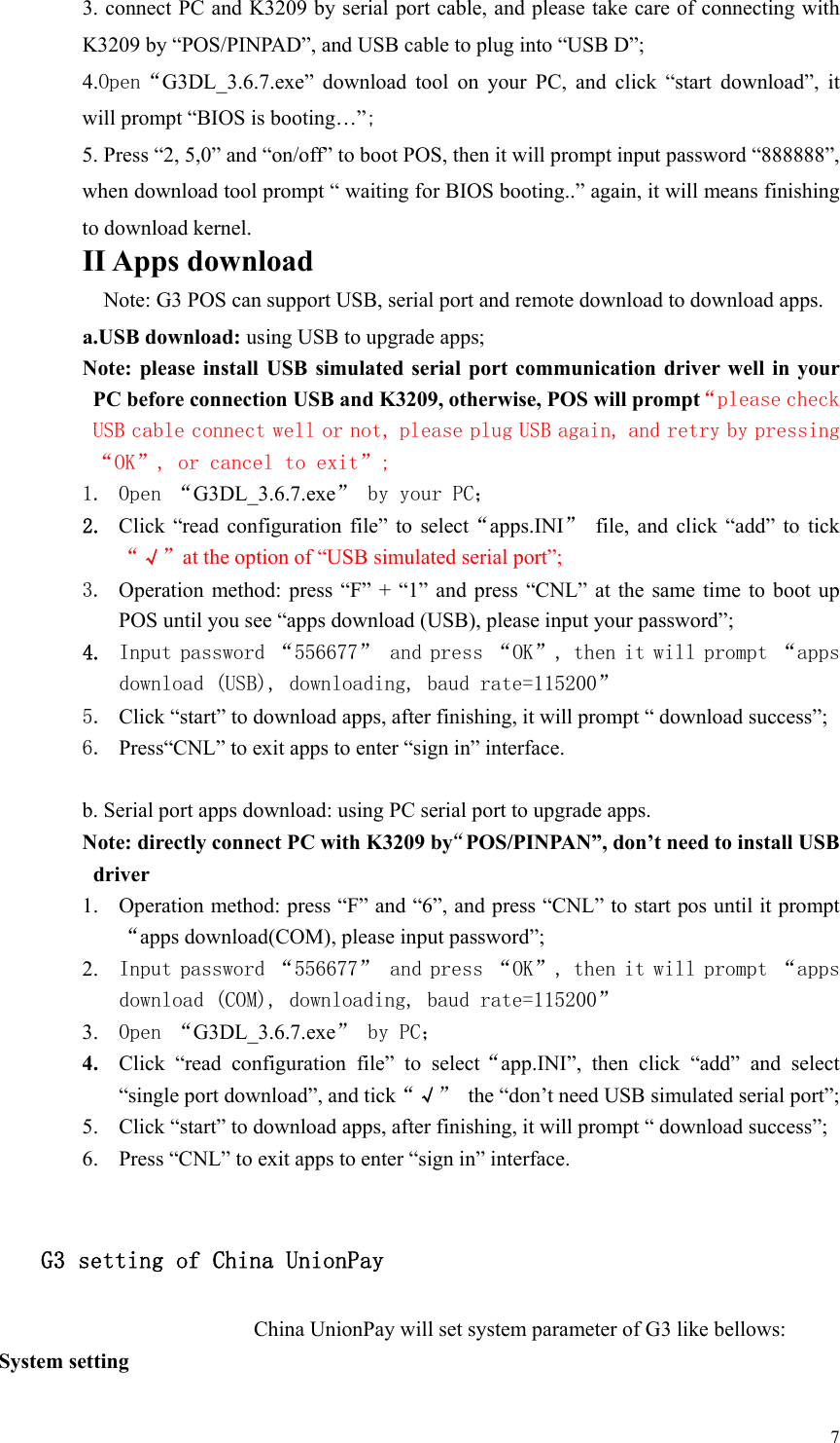   7 3. connect PC and K3209 by serial port cable, and please take care of connecting with K3209 by “POS/PINPAD”, and USB cable to plug into “USB D”; 4.Open“G3DL_3.6.7.exe”  download  tool  on  your  PC,  and  click  “start  download”,  it will prompt “BIOS is booting…”; 5. Press “2, 5,0” and “on/off” to boot POS, then it will prompt input password “888888”, when download tool prompt “ waiting for BIOS booting..” again, it will means finishing to download kernel. II Apps download Note: G3 POS can support USB, serial port and remote download to download apps. a.USB download: using USB to upgrade apps; Note:  please  install  USB  simulated serial port  communication  driver  well  in your PC before connection USB and K3209, otherwise, POS will prompt“please check USB cable connect well or not, please plug USB again, and retry by pressing “OK”, or cancel to exit”; 1. Open “G3DL_3.6.7.exe” by your PC； 2. Click  “read configuration file”  to  select“apps.INI”  file,  and  click  “add”  to  tick “√”at the option of “USB simulated serial port”; 3. Operation method:  press  “F” +  “1” and  press “CNL”  at the  same  time to  boot  up POS until you see “apps download (USB), please input your password”;   4. Input password “556677” and press “OK”, then it will prompt “apps download (USB), downloading, baud rate=115200” 5. Click “start” to download apps, after finishing, it will prompt “ download success”; 6. Press“CNL” to exit apps to enter “sign in” interface.  b. Serial port apps download: using PC serial port to upgrade apps. Note: directly connect PC with K3209 by“POS/PINPAN”, don’t need to install USB driver   1. Operation method: press “F” and “6”, and press “CNL” to start pos until it prompt“apps download(COM), please input password”;   2. Input password “556677” and press “OK”, then it will prompt “apps download (COM), downloading, baud rate=115200” 3. Open “G3DL_3.6.7.exe” by PC； 4. Click  “read  configuration  file”  to  select“app.INI”,  then  click  “add”  and  select “single port download”, and tick“√”  the “don’t need USB simulated serial port”; 5. Click “start” to download apps, after finishing, it will prompt “ download success”; 6. Press “CNL” to exit apps to enter “sign in” interface.  G3 setting of China UnionPay China UnionPay will set system parameter of G3 like bellows: System setting 