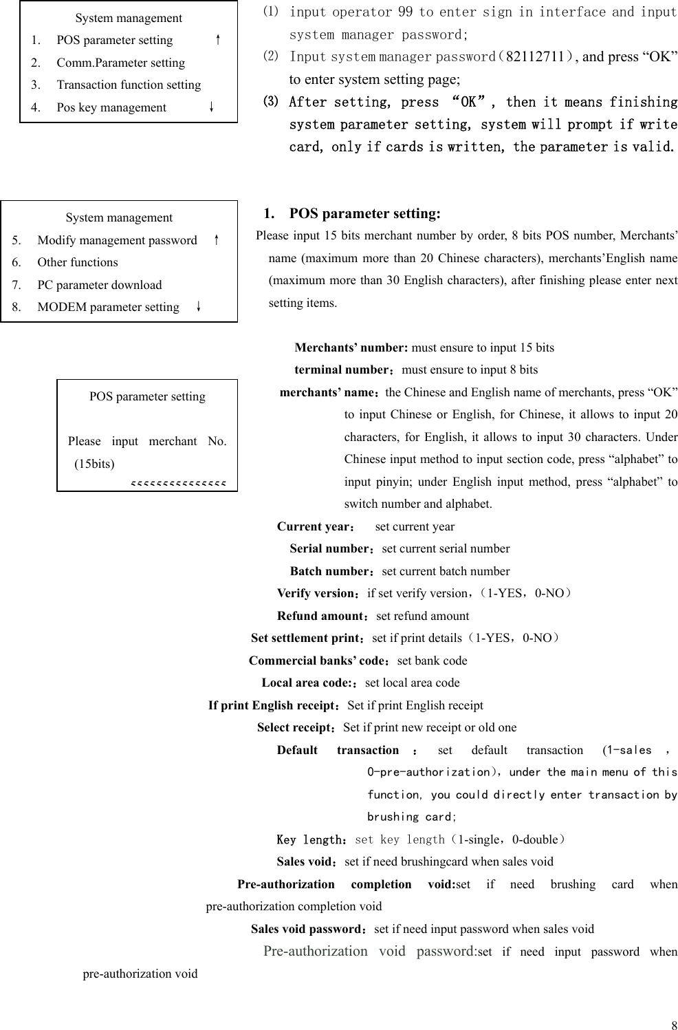   8 ⑴ input operator 99 to enter sign in interface and input system manager password; ⑵ Input system manager password（82112711）, and press “OK” to enter system setting page; ⑶ After setting, press “OK”, then it means finishing system parameter setting, system will prompt if write card, only if cards is written, the parameter is valid.   1. POS parameter setting: Please input 15 bits merchant number by order, 8 bits POS number, Merchants’ name (maximum  more  than  20  Chinese  characters), merchants’English  name (maximum more than 30 English characters), after finishing please enter next setting items.  Merchants’ number: must ensure to input 15 bits terminal number：must ensure to input 8 bits merchants’ name：the Chinese and English name of merchants, press “OK” to  input  Chinese  or  English,  for Chinese, it  allows  to  input  20 characters,  for English,  it  allows to  input  30  characters.  Under Chinese input method to input section code, press “alphabet” to input  pinyin;  under  English  input  method,  press  “alphabet”  to switch number and alphabet. Current year：    set current year Serial number：set current serial number Batch number：set current batch number Verify version：if set verify version，（1-YES，0-NO） Refund amount：set refund amount Set settlement print：set if print details（1-YES，0-NO） Commercial banks’ code：set bank code Local area code:：set local area code If print English receipt：Set if print English receipt Select receipt：Set if print new receipt or old one Default  transaction ：set  default  transaction  (1-sales ， 0-pre-authorization），under the main menu of this function, you could directly enter transaction by brushing card; Key length：set key length（1-single，0-double） Sales void：set if need brushingcard when sales void Pre-authorization  completion  void:set  if  need  brushing  card  when pre-authorization completion void Sales void password：set if need input password when sales void Pre-authorization  void  password:set  if  need  input  password  when pre-authorization void System management 1. POS parameter setting      ↑ 2. Comm.Parameter setting 3. Transaction function setting 4. Pos key management      ↓ POS parameter setting  Please  input  merchant  No. (15bits) 555555555555555System management 5. Modify management password    ↑ 6. Other functions 7. PC parameter download 8. MODEM parameter setting    ↓ 