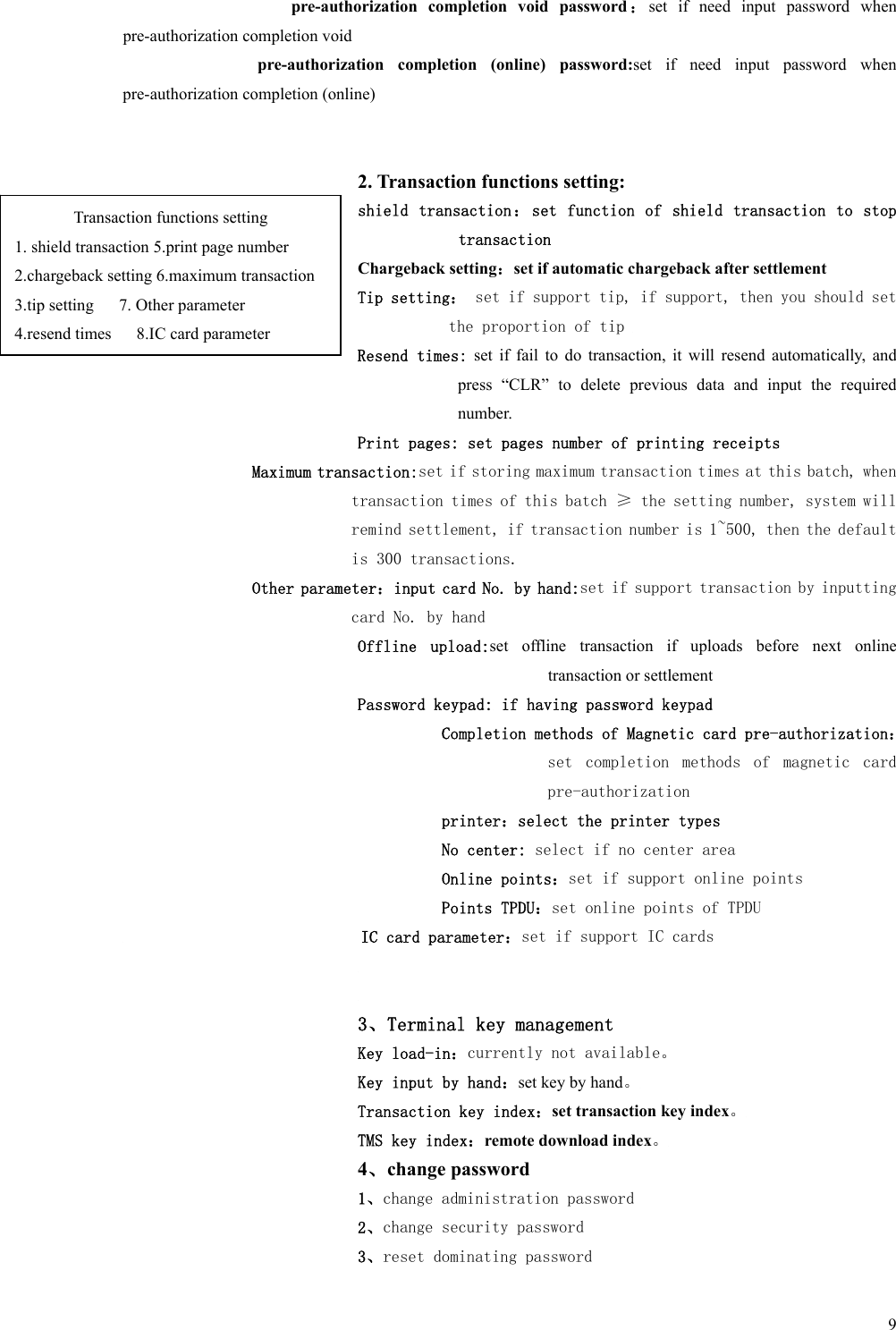   9 pre-authorization  completion  void  password ：set  if  need  input  password  when pre-authorization completion void pre-authorization  completion  (online)  password:set  if  need  input  password  when pre-authorization completion (online)   2. Transaction functions setting: shield transaction：set function of shield transaction to stop transaction Chargeback setting：set if automatic chargeback after settlement Tip setting： set if support tip, if support, then you should set the proportion of tip  Resend times:  set  if  fail  to  do  transaction,  it  will  resend  automatically,  and press  “CLR”  to  delete  previous  data  and  input  the  required number. Print pages: set pages number of printing receipts Maximum transaction:set if storing maximum transaction times at this batch, when transaction times of this batch ≥ the setting number, system will remind settlement, if transaction number is 1~500, then the default is 300 transactions. Other parameter：input card No. by hand:set if support transaction by inputting card No. by hand Offline  upload:set  offline  transaction  if  uploads  before  next  online transaction or settlement Password keypad: if having password keypad Completion methods of Magnetic card pre-authorization：set  completion  methods  of  magnetic  card pre-authorization printer：select the printer types No center: select if no center area Online points：set if support online points Points TPDU：set online points of TPDU   IC card parameter：set if support IC cards   3、Terminal key management Key load-in：currently not available。 Key input by hand：set key by hand。 Transaction key index：set transaction key index。 TMS key index：remote download index。 4、change password 1、change administration password 2、change security password 3、reset dominating password Transaction functions setting 1. shield transaction 5.print page number 2.chargeback setting 6.maximum transaction 3.tip setting   7. Other parameter 4.resend times      8.IC card parameter 