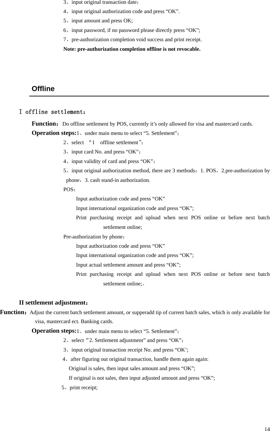  14 3、input original transaction date； 4、input original authorization code and press “OK”. 5、input amount and press OK; 6、input password, if no password please directly press “OK”; 7、pre-authorization completion void success and print receipt. Note: pre-authorization completion offline is not revocable.   Offline I offline settlement： Function：Do offline settlement by POS, currently it’s only allowed for visa and mastercard cards. Operation steps:1、under main menu to select “5. Settlement”； 2、select  “1    offline settlement”；  3、input card No. and press “OK”； 4、input validity of card and press “OK”； 5、input original authorization method, there are 3 methods：1. POS，2.pre-authorization by phone，3. cash stand-in authorization. POS： Input authorization code and press “OK” Input international organization code and press “OK”; Print purchasing receipt and upload when next POS online or before next batch settlement online; Pre-authorization by phone： Input authorization code and press “OK” Input international organization code and press “OK”; Input actual settlement amount and press “OK”; Print purchasing receipt and upload when next POS online or before next batch settlement online;。  II settlement adjustment： Function：Adjust the current batch settlement amount, or supperadd tip of current batch sales, which is only available for visa, mastercard ect. Banking cards. Operation steps:1、under main menu to select “5. Settlement”； 2、select“2. Settlement adjustment” and press “OK”； 3、input original transaction receipt No. and press “OK’; 4、after figuring out original transaction, handle them again again: Original is sales, then input sales amount and press “OK”; If original is not sales, then input adjusted amount and press “OK”;            5、print receipt;   
