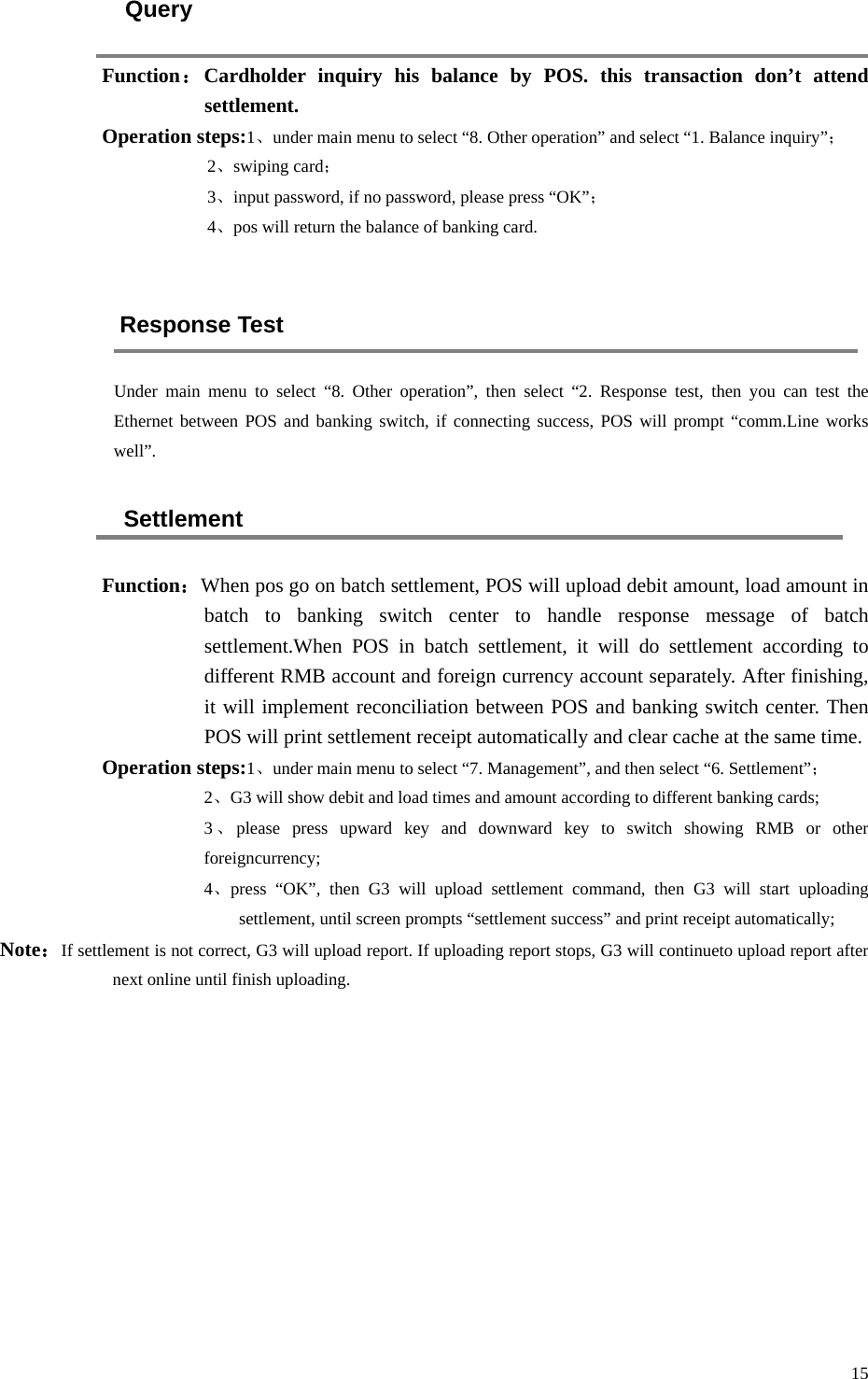 15 Query Function：Cardholder inquiry his balance by POS. this transaction don’t attend settlement. Operation steps:1、under main menu to select “8. Other operation” and select “1. Balance inquiry”； 2、swiping card； 3、input password, if no password, please press “OK”； 4、pos will return the balance of banking card.  Response Test Under main menu to select “8.  Other operation”, then select “2.  Response test, then you can test the Ethernet between POS and banking switch, if connecting success, POS will prompt “comm.Line works well”. Settlement Function：When pos go on batch settlement, POS will upload debit amount, load amount in batch to banking switch center to handle response message of batch settlement.When POS in batch settlement, it will do settlement according to different RMB account and foreign currency account separately. After finishing, it will implement reconciliation between POS and banking switch center. Then POS will print settlement receipt automatically and clear cache at the same time. Operation steps:1、under main menu to select “7. Management”, and then select “6. Settlement”； 2、G3 will show debit and load times and amount according to different banking cards; 3、please press upward key and downward key to switch showing RMB or other foreigncurrency; 4、press  “OK”, then G3 will upload settlement command, then G3 will start uploading settlement, until screen prompts “settlement success” and print receipt automatically; Note：If settlement is not correct, G3 will upload report. If uploading report stops, G3 will continueto upload report after next online until finish uploading.    