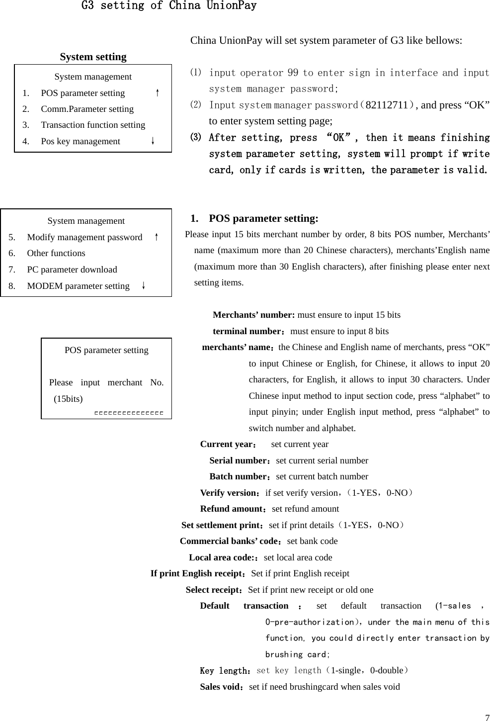  7 G3 setting of China UnionPay China UnionPay will set system parameter of G3 like bellows: System setting ⑴ input operator 99 to enter sign in interface and input system manager password; ⑵ Input system manager password（82112711）, and press “OK” to enter system setting page; ⑶ After setting, press “OK”, then it means finishing system parameter setting, system will prompt if write card, only if cards is written, the parameter is valid.   1. POS parameter setting: Please input 15 bits merchant number by order, 8 bits POS number, Merchants’ name (maximum more than 20 Chinese characters), merchants’English name (maximum more than 30 English characters), after finishing please enter next setting items.  Merchants’ number: must ensure to input 15 bits terminal number：must ensure to input 8 bits merchants’ name：the Chinese and English name of merchants, press “OK” to input Chinese or English, for Chinese, it allows to input 20 characters, for English, it allows to input 30 characters. Under Chinese input method to input section code, press “alphabet” to input pinyin; under English input method, press “alphabet”  to switch number and alphabet. Current year：  set current year Serial number：set current serial number Batch number：set current batch number Verify version：if set verify version，（ 1-YES，0-NO） Refund amount：set refund amount Set settlement print：set if print details（1-YES，0-NO） Commercial banks’ code：set bank code Local area code:：set local area code If print English receipt：Set if print English receipt Select receipt：Set if print new receipt or old one Default transaction：set default transaction (1-sales ， 0-pre-authorization）， under the main menu of this function, you could directly enter transaction by brushing card; Key length：set key length（1-single，0-double） Sales void：set if need brushingcard when sales void System management 1. POS parameter setting      ↑ 2. Comm.Parameter setting 3. Transaction function setting 4. Pos key management      ↓ POS parameter setting  Please input merchant No. (15bits) 555555555555555 System management 5. Modify management password    ↑ 6. Other functions 7. PC parameter download 8. MODEM parameter setting    ↓ 