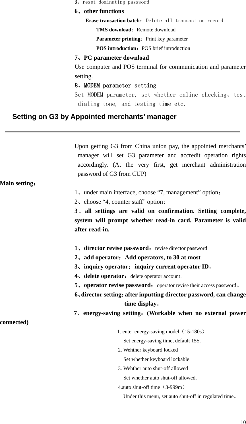  10 3、reset dominating password 6、other functions Erase transaction batch：Delete all transaction record TMS download：Remote download Parameter printing：Print key parameter POS introduction：POS brief introduction 7、PC parameter download   Use computer and POS terminal for communication and parameter setting. 8、MODEM parameter setting Set MODEM parameter, set whether online checking、test dialing tone, and testing time etc.  Setting on G3 by Appointed merchants’ manager  Upon getting G3 from China union pay, the appointed merchants’ manager will set G3 parameter and accredit operation rights accordingly. (At the very first, get merchant administration password of G3 from CUP)   Main setting： 1、under main interface, choose “7, management” option； 2、choose “4, counter staff” option； 3、all settings are valid on confirmation. Setting complete, system will prompt whether read-in card. Parameter is valid after read-in.  1、director revise password：revise director password。 2、add operator：Add operators, to 30 at most. 3、inquiry operator：inquiry current operator ID。 4、delete operator：delete operator account。 5、operator revise password：operator revise their access password。 6、director setting：after inputting director password, can change time display。          7、energy-saving setting：(Workable when no external power connected) 1. enter energy-saving model（15-180s）   Set energy-saving time, default 15S. 2. Wehther keyboard locked     Set whether keyboard lockable 3. Wehther auto shut-off allowed   Set whether auto shut-off allowed. 4.auto shut-off time（3-999m）   Under this menu, set auto shut-off in regulated time。  