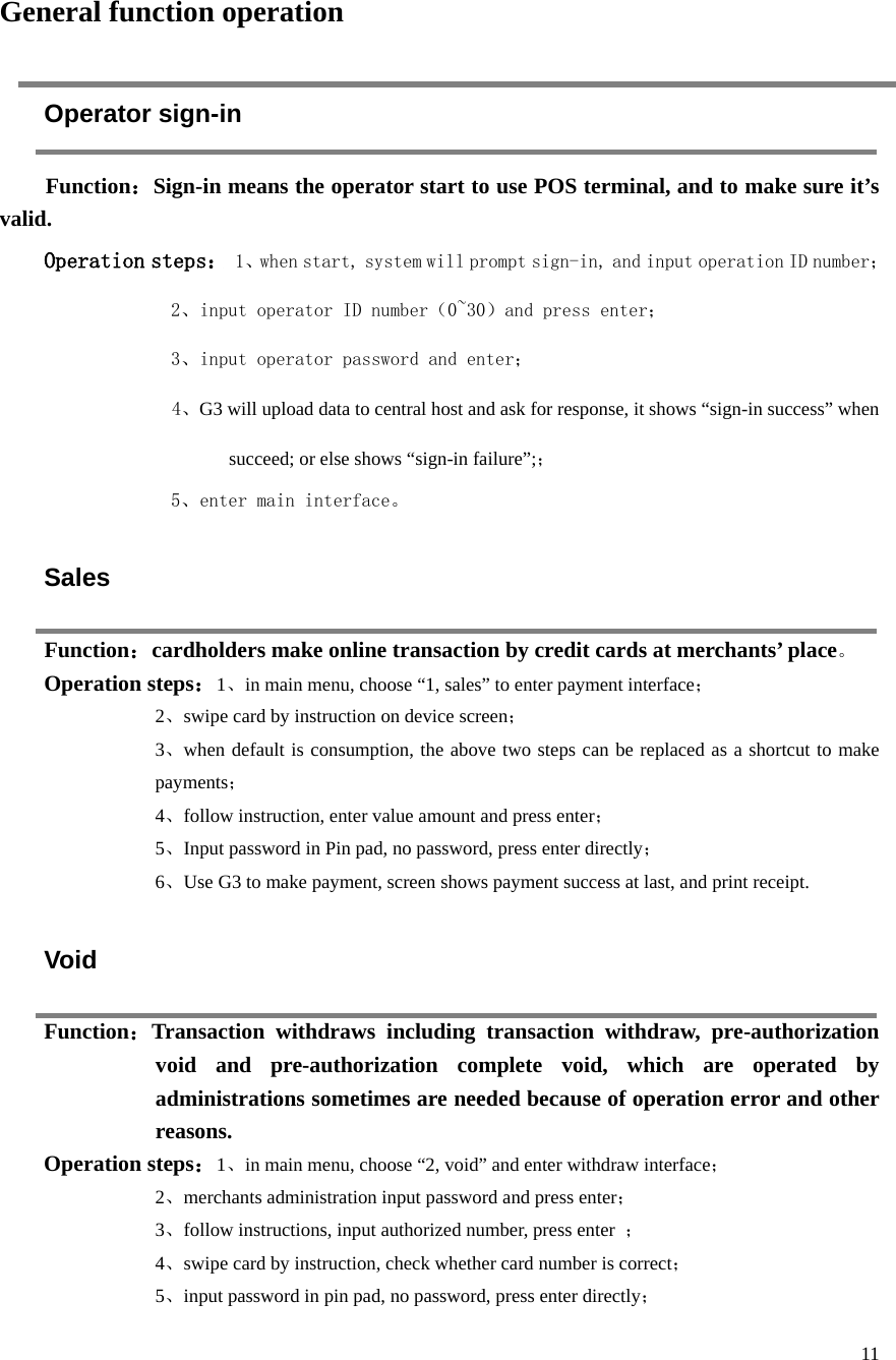  11     General function operation Operator sign-in Function：Sign-in means the operator start to use POS terminal, and to make sure it’s valid.   Operation steps： 1、when start, system will prompt sign-in, and input operation ID number； 2、input operator ID number（0~30）and press enter； 3、input operator password and enter； 4、G3 will upload data to central host and ask for response, it shows “sign-in success” when succeed; or else shows “sign-in failure”;； 5、enter main interface。   Sales Function：cardholders make online transaction by credit cards at merchants’ place。 Operation steps：1、in main menu, choose “1, sales” to enter payment interface； 2、swipe card by instruction on device screen； 3、when default is consumption, the above two steps can be replaced as a shortcut to make payments； 4、follow instruction, enter value amount and press enter； 5、Input password in Pin pad, no password, press enter directly； 6、Use G3 to make payment, screen shows payment success at last, and print receipt.    Void Function：Transaction withdraws including transaction withdraw, pre-authorization void and pre-authorization complete void, which are operated by administrations sometimes are needed because of operation error and other reasons.   Operation steps：1、in main menu, choose “2, void” and enter withdraw interface； 2、merchants administration input password and press enter； 3、follow instructions, input authorized number, press enter  ； 4、swipe card by instruction, check whether card number is correct； 5、input password in pin pad, no password, press enter directly； 