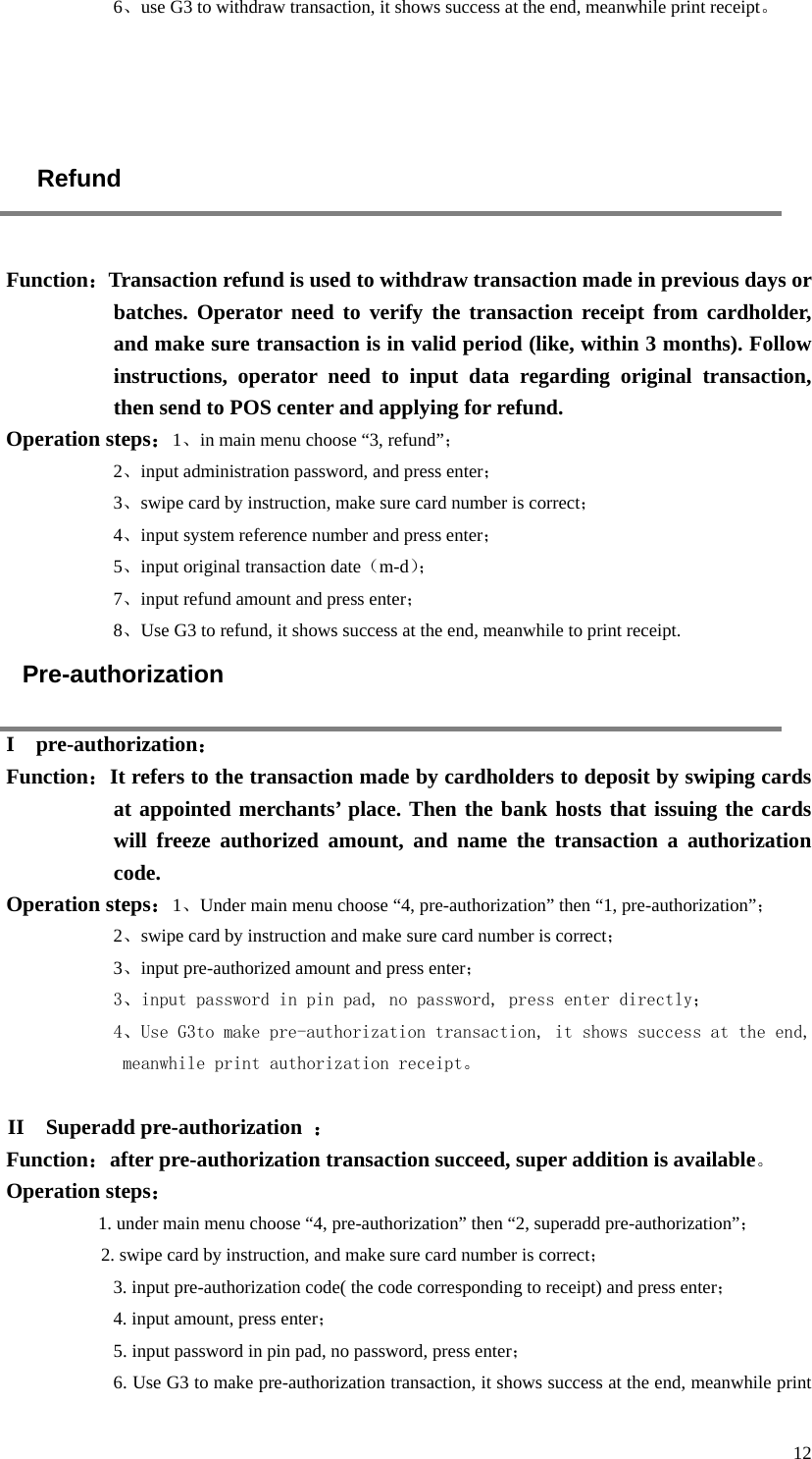  12 6、use G3 to withdraw transaction, it shows success at the end, meanwhile print receipt。     Refund  Function：Transaction refund is used to withdraw transaction made in previous days or batches. Operator need to verify the transaction receipt from cardholder, and make sure transaction is in valid period (like, within 3 months). Follow instructions, operator need to input data regarding original transaction, then send to POS center and applying for refund.   Operation steps：1、in main menu choose “3, refund”； 2、input administration password, and press enter； 3、swipe card by instruction, make sure card number is correct； 4、input system reference number and press enter； 5、input original transaction date（m-d）；  7、input refund amount and press enter； 8、Use G3 to refund, it shows success at the end, meanwhile to print receipt. Pre-authorization I  pre-authorization： Function：It refers to the transaction made by cardholders to deposit by swiping cards at appointed merchants’ place. Then the bank hosts that issuing the cards will freeze authorized amount, and name the transaction a authorization code.   Operation steps：1、Under main menu choose “4, pre-authorization” then “1, pre-authorization”； 2、swipe card by instruction and make sure card number is correct； 3、input pre-authorized amount and press enter； 3、input password in pin pad, no password, press enter directly； 4、Use G3to make pre-authorization transaction, it shows success at the end, meanwhile print authorization receipt。  II  Superadd pre-authorization ： Function：after pre-authorization transaction succeed, super addition is available。 Operation steps： 1. under main menu choose “4, pre-authorization” then “2, superadd pre-authorization”； 2. swipe card by instruction, and make sure card number is correct； 3. input pre-authorization code( the code corresponding to receipt) and press enter； 4. input amount, press enter； 5. input password in pin pad, no password, press enter； 6. Use G3 to make pre-authorization transaction, it shows success at the end, meanwhile print 