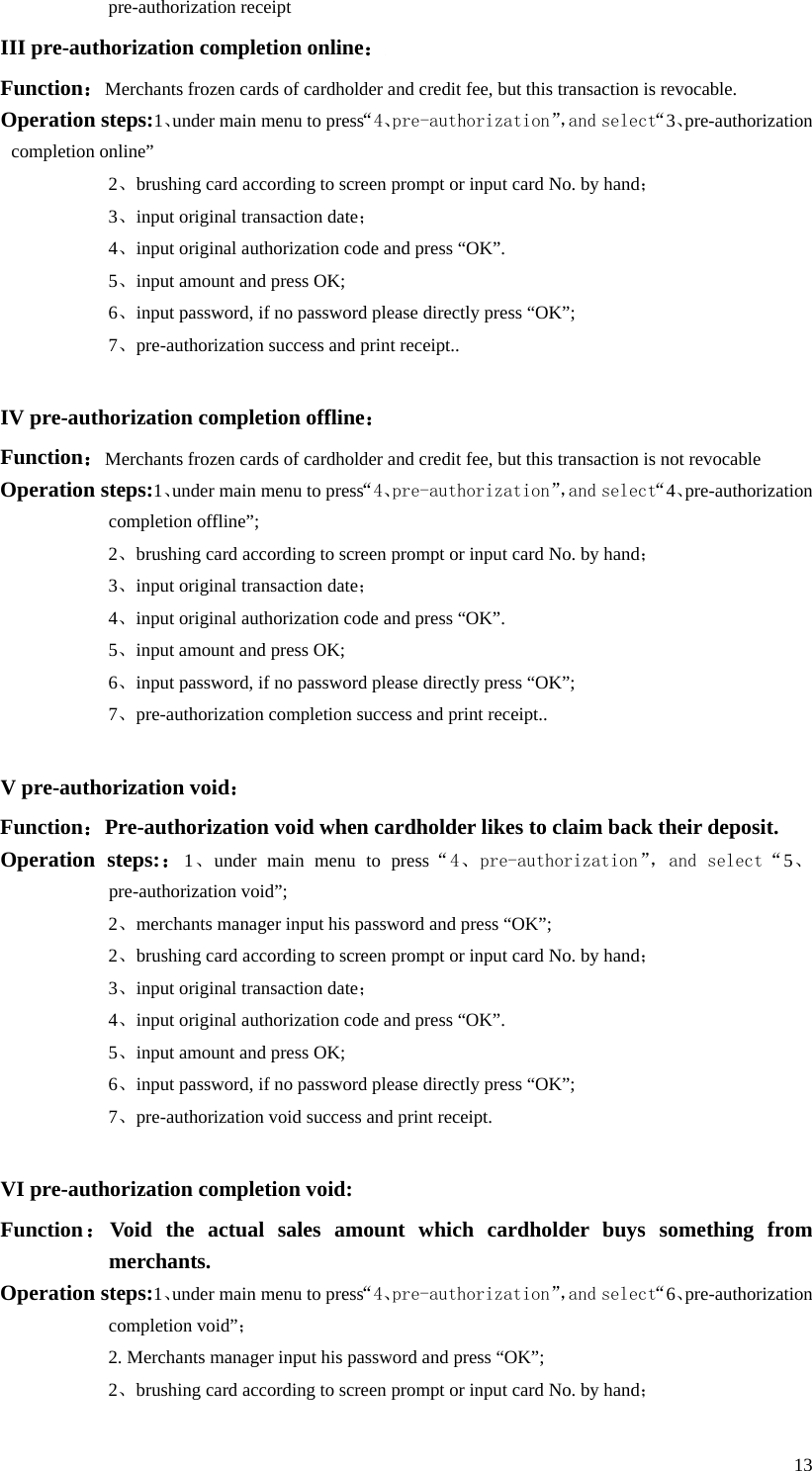  13 pre-authorization receipt III pre-authorization completion online： Function：Merchants frozen cards of cardholder and credit fee, but this transaction is revocable.     Operation steps:1、under main menu to press“4、pre-authorization”，and select“3、pre-authorization completion online” 2、brushing card according to screen prompt or input card No. by hand； 3、input original transaction date； 4、input original authorization code and press “OK”. 5、input amount and press OK; 6、input password, if no password please directly press “OK”; 7、pre-authorization success and print receipt..  IV pre-authorization completion offline： Function：Merchants frozen cards of cardholder and credit fee, but this transaction is not revocable Operation steps:1、under main menu to press“4、pre-authorization”，and select“4、pre-authorization completion offline”;   2、brushing card according to screen prompt or input card No. by hand； 3、input original transaction date； 4、input original authorization code and press “OK”. 5、input amount and press OK; 6、input password, if no password please directly press “OK”; 7、pre-authorization completion success and print receipt..  V pre-authorization void： Function：Pre-authorization void when cardholder likes to claim back their deposit. Operation steps:：1、under main menu to press“4、pre-authorization”， and select“5、pre-authorization void”; 2、merchants manager input his password and press “OK”; 2、brushing card according to screen prompt or input card No. by hand； 3、input original transaction date； 4、input original authorization code and press “OK”. 5、input amount and press OK; 6、input password, if no password please directly press “OK”; 7、pre-authorization void success and print receipt.  VI pre-authorization completion void: Function：Void the actual sales amount which cardholder buys something from merchants. Operation steps:1、under main menu to press“4、pre-authorization”，and select“6、pre-authorization completion void”； 2. Merchants manager input his password and press “OK”; 2、brushing card according to screen prompt or input card No. by hand； 