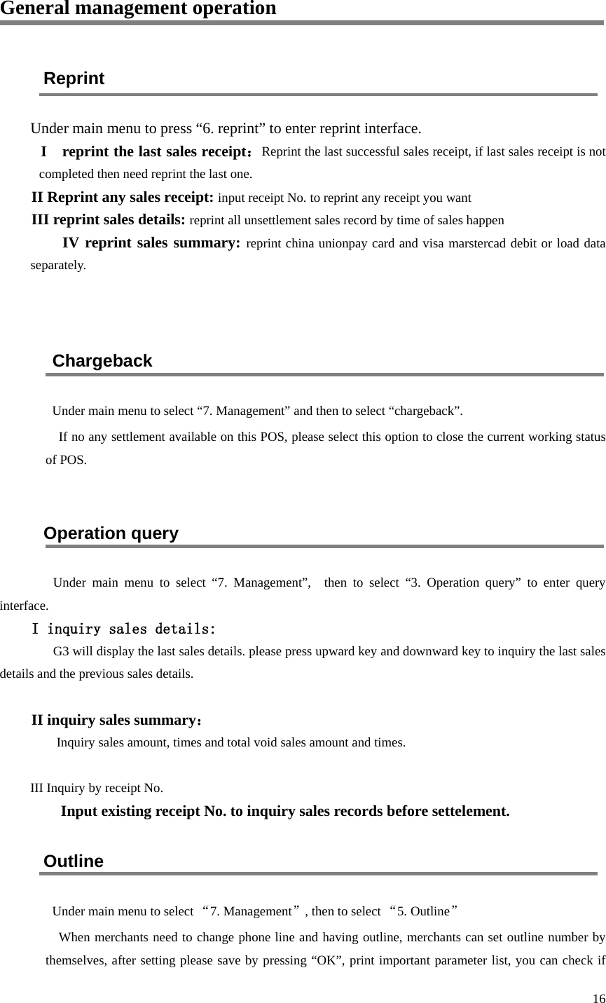  16 General management operation Reprint Under main menu to press “6. reprint” to enter reprint interface. I  reprint the last sales receipt：Reprint the last successful sales receipt, if last sales receipt is not completed then need reprint the last one. II Reprint any sales receipt: input receipt No. to reprint any receipt you want III reprint sales details: reprint all unsettlement sales record by time of sales happen IV reprint sales summary: reprint china unionpay card and visa marstercad debit or load data separately.   Chargeback Under main menu to select “7. Management” and then to select “chargeback”. If no any settlement available on this POS, please select this option to close the current working status of POS.  Operation query   Under main menu to select “7.  Management”,  then to select “3.  Operation query”  to enter query interface. I inquiry sales details: G3 will display the last sales details. please press upward key and downward key to inquiry the last sales details and the previous sales details.  II inquiry sales summary： Inquiry sales amount, times and total void sales amount and times.    III Inquiry by receipt No.   Input existing receipt No. to inquiry sales records before settelement. Outline Under main menu to select “7. Management”, then to select “5. Outline” When merchants need to change phone line and having outline, merchants can set outline number by themselves, after setting please save by pressing “OK”, print important parameter list, you can check if 