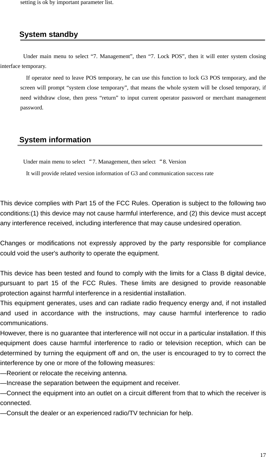  17 setting is ok by important parameter list.  System standby Under main menu to select “7. Management”, then “7. Lock POS”, then it will enter system closing interface temporary. If operator need to leave POS temporary, he can use this function to lock G3 POS temporary, and the screen will prompt “system close temporary”, that means the whole system will be closed temporary, if need withdraw close, then press “return”  to input current operator password or merchant management password.  System information Under main menu to select “7. Management, then select “8. Version It will provide related version information of G3 and communication success rate   This device complies with Part 15 of the FCC Rules. Operation is subject to the following two conditions:(1) this device may not cause harmful interference, and (2) this device must accept any interference received, including interference that may cause undesired operation.  Changes or modifications not expressly approved by the party responsible for compliance could void the user&apos;s authority to operate the equipment.  This device has been tested and found to comply with the limits for a Class B digital device, pursuant to part 15 of the FCC Rules. These limits are designed to provide reasonable protection against harmful interference in a residential installation.   This equipment generates, uses and can radiate radio frequency energy and, if not installed and used in accordance with the instructions, may cause harmful interference to radio communications.   However, there is no guarantee that interference will not occur in a particular installation. If this equipment does cause harmful interference to radio or television reception, which can be determined by turning the equipment off and on, the user is encouraged to try to correct the interference by one or more of the following measures: —Reorient or relocate the receiving antenna. —Increase the separation between the equipment and receiver. —Connect the equipment into an outlet on a circuit different from that to which the receiver is connected. —Consult the dealer or an experienced radio/TV technician for help.   