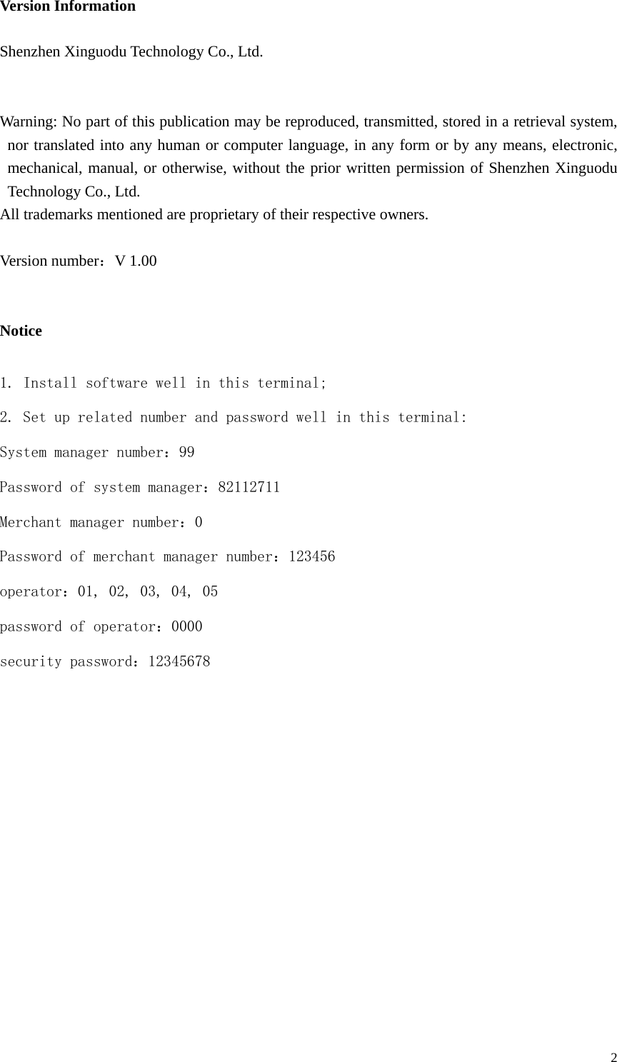  2 Version Information  Shenzhen Xinguodu Technology Co., Ltd.   Warning: No part of this publication may be reproduced, transmitted, stored in a retrieval system, nor translated into any human or computer language, in any form or by any means, electronic, mechanical, manual, or otherwise, without the prior written permission of Shenzhen Xinguodu Technology Co., Ltd. All trademarks mentioned are proprietary of their respective owners.  Version number：V 1.00   Notice  1. Install software well in this terminal; 2. Set up related number and password well in this terminal: System manager number：99 Password of system manager：82112711 Merchant manager number：0 Password of merchant manager number：123456 operator：01, 02, 03, 04, 05 password of operator：0000 security password：12345678           