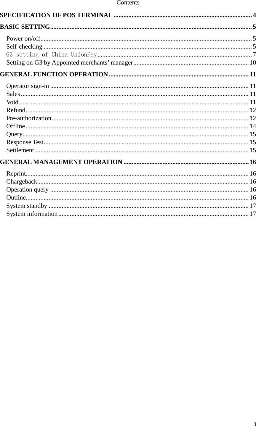  3  Contents SPECIFICATION OF POS TERMINAL ..................................................................................... 4 BASIC SETTING ............................................................................................................................ 5 Power on/off .................................................................................................................................. 5 Self-checking ................................................................................................................................ 5 G3 setting of China UnionPay ............................................................................................... 7 Setting on G3 by Appointed merchants’ manager ....................................................................... 10 GENERAL FUNCTION OPERATION ...................................................................................... 11 Operator sign-in .......................................................................................................................... 11 Sales ............................................................................................................................................ 11 Void ............................................................................................................................................. 11 Refund ......................................................................................................................................... 12 Pre-authorization ......................................................................................................................... 12 Offline ......................................................................................................................................... 14 Query........................................................................................................................................... 15 Response Test .............................................................................................................................. 15 Settlement ................................................................................................................................... 15 GENERAL MANAGEMENT OPERATION ............................................................................. 16 Reprint......................................................................................................................................... 16 Chargeback .................................................................................................................................. 16 Operation query .......................................................................................................................... 16 Outline......................................................................................................................................... 16 System standby ........................................................................................................................... 17 System information ..................................................................................................................... 17            