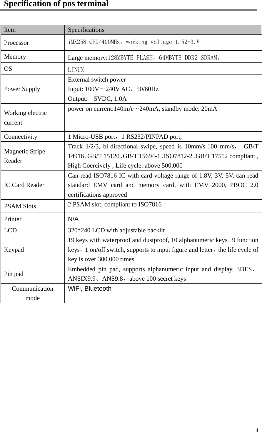  4 Specification of pos terminal Item Specifications Processor iMX258 CPU/400MHz，working voltage 1.52-3.V Memory Large memory:128MBYTE FLASH，64MBYTE DDR2 SDRAM。 OS LINUX Power Supply External switch power Input: 100V～240V AC，50/60Hz Output:  5VDC, 1.0A Working electric current power on current:140mA～240mA, standby mode: 20mA  Connectivity 1 Micro-USB port，1 RS232/PINPAD port, Magnetic Stripe Reader Track 1/2/3, bi-directional swipe, speed is 10mm/s-100 mm/s， GB/T 14916、GB/T 15120、GB/T 15694-1、ISO7812-2、GB/T 17552 compliant , High Coercively , Life cycle: above 500,000 IC Card Reader Can read ISO7816 IC with card voltage range of 1.8V, 3V, 5V, can read standard EMV card and memory card, with EMV 2000, PBOC 2.0 certifications approved PSAM Slots 2 PSAM slot, compliant to ISO7816 Printer N/A LCD 320*240 LCD with adjustable backlit Keypad 19 keys with waterproof and dustproof, 10 alphanumeric keys，9 function keys，1 on/off switch, supports to input figure and letter，the life cycle of   key is over 300.000 times Pin pad Embedded pin pad, supports alphanumeric input and display, 3DES、ANSIX9.9、ANS9.8，above 100 secret keys Communication mode WiFi, Bluetooth  