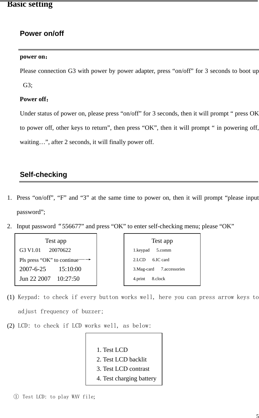  5 Basic setting Power on/off power on： Please connection G3 with power by power adapter, press “on/off” for 3 seconds to boot up G3; Power off： Under status of power on, please press “on/off” for 3 seconds, then it will prompt “ press OK to power off, other keys to return”, then press “OK”, then it will prompt “ in powering off, waiting…”, after 2 seconds, it will finally power off.    Self-checking   1. Press “on/off”, “F” and “3” at the same time to power on, then it will prompt “please input password”;   2. Input password“556677” and press “OK” to enter self-checking menu; please “OK”     (1) Keypad: to check if every button works well, here you can press arrow keys to adjust frequency of buzzer; (2) LCD: to check if LCD works well, as below:     ①  Test LCD: to play WAV file; Test app G3 V1.01   20070622 Pls press “OK” to continue—→ 2007-6-25    15:10:00 Jun 22 2007    10:27:50  Test app 1.keypad   5.comm 2.LCD   6.IC card 3.Mag-card   7.accessories 4.print   8.clock   1. Test LCD 2. Test LCD backlit 3. Test LCD contrast 4. Test charging battery 