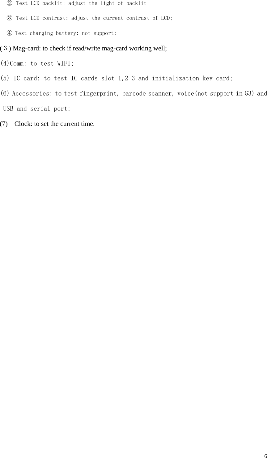  6 ②  Test LCD backlit: adjust the light of backlit; ③  Test LCD contrast: adjust the current contrast of LCD; ④ Test charging battery: not support; (３) Mag-card: to check if read/write mag-card working well; (4)Comm: to test WIFI; (5) IC card: to test IC cards slot 1,2 3 and initialization key card; (6) Accessories: to test fingerprint, barcode scanner, voice(not support in G3) and USB and serial port; (7)   Clock: to set the current time. 