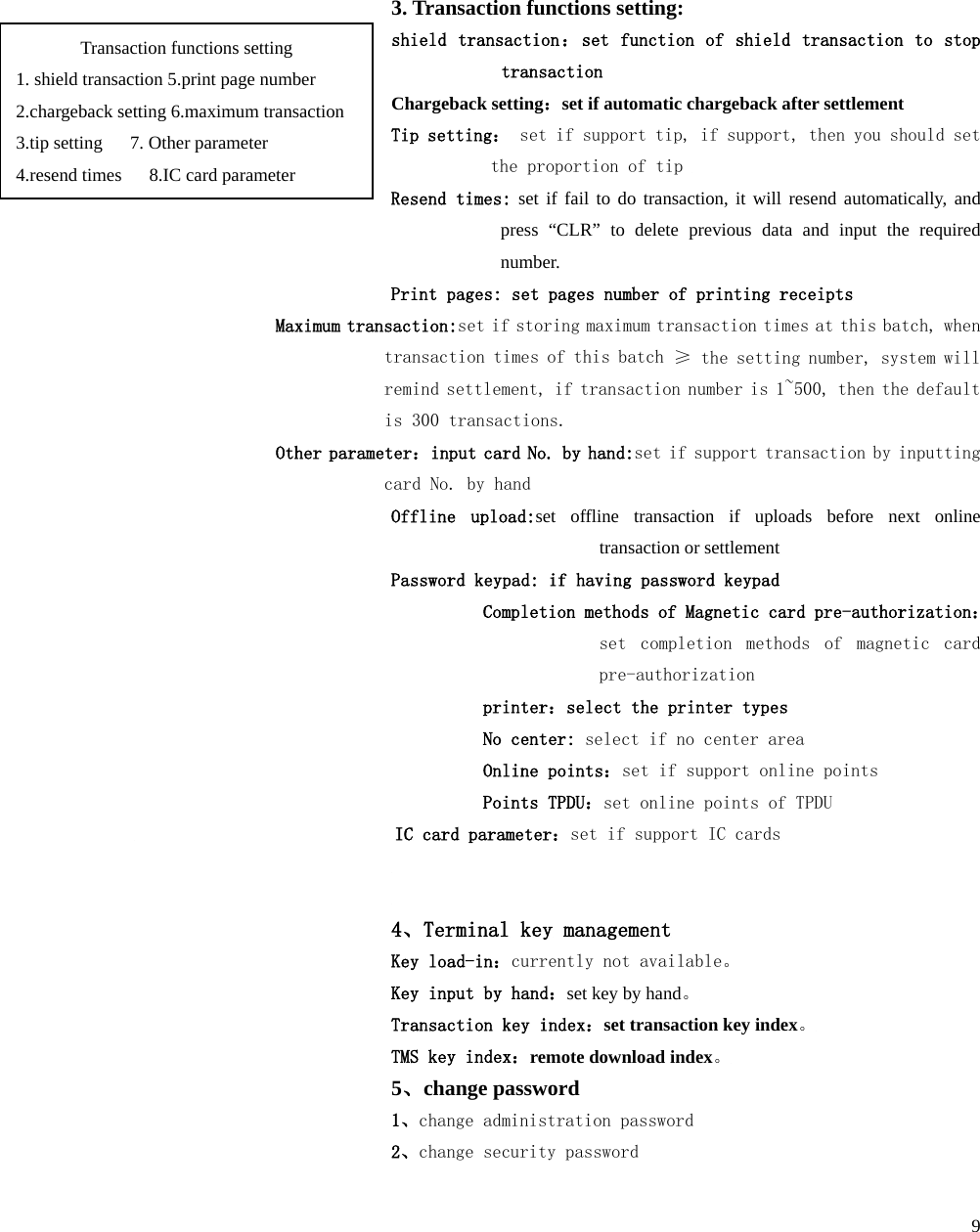  9 Link method：select link method  0-long link  1-short link Calling times：set calling times  4.TPDU setting：banking cards TPDU, total 10 bits, the first 2 bits are TPDU ID, generally they are 60, and the middle 4 bits are the target address of    TPDU, the last 4 bits are source address of  ；  3. Transaction functions setting: shield transaction：set function of shield transaction to stop transaction Chargeback setting：set if automatic chargeback after settlement Tip setting： set if support tip, if support, then you should set the proportion of tip  Resend times: set if fail to do transaction, it will resend automatically, and press  “CLR”  to delete previous data and input the required number. Print pages: set pages number of printing receipts Maximum transaction:set if storing maximum transaction times at this batch, when transaction times of this batch ≥ the setting number, system will remind settlement, if transaction number is 1~500, then the default is 300 transactions. Other parameter：input card No. by hand:set if support transaction by inputting card No. by hand Offline upload:set  offline transaction if uploads before next online transaction or settlement Password keypad: if having password keypad Completion methods of Magnetic card pre-authorization：set completion methods  of magnetic card pre-authorization printer：select the printer types No center: select if no center area Online points：set if support online points Points TPDU：set online points of TPDU  IC card parameter：set if support IC cards   4、Terminal key management Key load-in：currently not available。 Key input by hand：set key by hand。 Transaction key index：set transaction key index。 TMS key index：remote download index。 5、change password 1、change administration password 2、change security password Transaction functions setting 1. shield transaction 5.print page number 2.chargeback setting 6.maximum transaction 3.tip setting   7. Other parameter 4.resend times      8.IC card parameter 