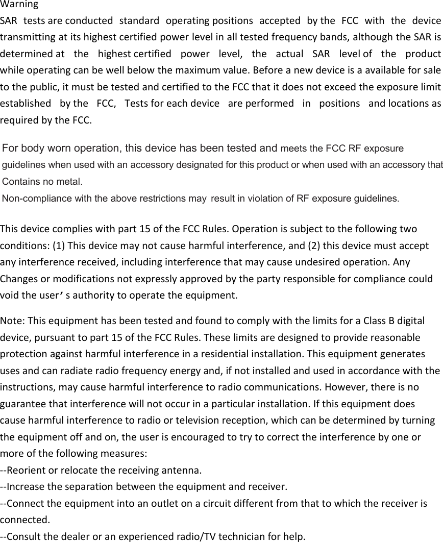 WarningSARtestsareconductedstandardoperatingpositionsacceptedbytheFCCwiththedevicetransmittingatitshighestcertifiedpowerlevelinalltestedfrequencybands,althoughtheSARisdeterminedatthehighestcertifiedpowerlevel,theactualSARleveloftheproductwhileoperatingcanbewellbelowthemaximumvalue.Beforeanewdeviceisaavailableforsaletothepublic,itmustbetestedandcertifiedtotheFCCthatitdoesnotexceedtheexposurelimitestablishedbytheFCC,TestsforeachdeviceareperformedinpositionsandlocationsasrequiredbytheFCC.Thisdevicecomplieswithpart15oftheFCCRules.Operationissubjecttothefollowingtwoconditions:(1)Thisdevicemaynotcauseharmfulinterference,and(2)thisdevicemustacceptanyinterferencereceived,includinginterferencethatmaycauseundesiredoperation.AnyChangesormodificationsnotexpresslyapprovedbythepartyresponsibleforcompliancecouldvoidtheuser’sauthoritytooperatetheequipment. Note:ThisequipmenthasbeentestedandfoundtocomplywiththelimitsforaClassBdigitaldevice,pursuanttopart15oftheFCCRules.Theselimitsaredesignedtoprovidereasonableprotectionagainstharmfulinterferenceinaresidentialinstallation.Thisequipmentgeneratesusesandcanradiateradiofrequencyenergyand,ifnotinstalledandusedinaccordancewiththeinstructions,maycauseharmfulinterferencetoradiocommunications.However,thereisnoguaranteethatinterferencewillnotoccurinaparticularinstallation.Ifthisequipmentdoescauseharmfulinterferencetoradioortelevisionreception,whichcanbedeterminedbyturningtheequipmentoffandon,theuserisencouragedtotrytocorrecttheinterferencebyoneormoreofthefollowingmeasures: ‐‐Reorientorrelocatethereceivingantenna.‐‐Increasetheseparationbetweentheequipmentandreceiver. ‐‐Connecttheequipmentintoanoutletonacircuitdifferentfromthattowhichthereceiverisconnected. ‐‐Consultthedealeroranexperiencedradio/TVtechnicianforhelp.For body worn operation, this device has been tested and meets the FCC RF exposureguidelines when used with an accessory designated for this product or whenused with an accessory thatContains no metal.Non-compliance with the above restrictions may result in violation of RF exposure guidelines.