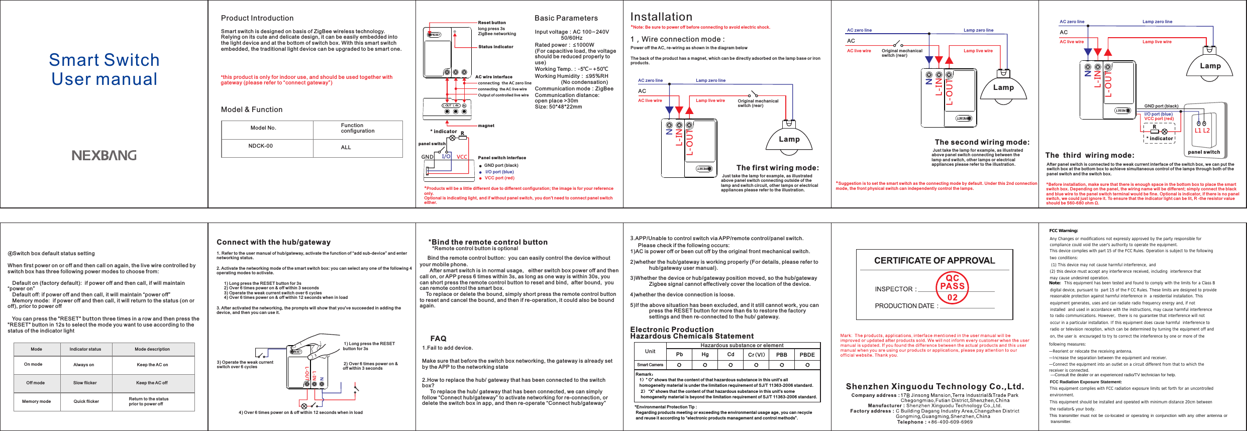 BSmart Switch User manualProduct IntroductionSmart switch is designed on basis of ZigBee wireless technology. Relying on its cute and delicate design, it can be easily embedded into the light device and at the bottom of switch box. With this smart switch embedded, the traditional light device can be upgraded to be smart one.Basic ParametersInput voltage：AC 100~240V                           50/60HzRated power：≤1000W(For capacitive load, the voltage should be reduced properly to use)Working Temp.：-5℃~+50℃Working Humidity：≤95%RH                  (No condensation)Communication mode：ZigBeeCommunication distance:  open place &gt;30mSize: 50*48*22mmFAQ1.Fail to add device.Make sure that before the switch box networking, the gateway is already set by the APP to the networking state2.How to replace the hub/ gateway that has been connected to the switch box? To replace the hub/ gateway that has been connected, we can simply follow “Connect hub/gateway” to activate networking for re-connection, or delete the switch box in app, and then re-operate “Connect hub/gateway”     NDCK-00Model No.ALLModel &amp; FunctionFunction configuration*Products will be a little different due to different configur ation; th e image is fo r your refe rence only.Optional is indicating light, and if without panel switch, you don&apos;t need to connect panel switch either.*this product is only for indoor use, and should be used together with gateway (please refer to “connect gateway”)Reset buttonlong press 3sZigBee networkingconnecting  the AC zero line connecting  the AC live wireOutput of controlled live wirePanel switch interfaceVCC port (red)I/O port (blue)GND port (black)AC wire interface 1) Long press the RESET button for 3s 1. Refer to the user manual of hub/gateway, activate the function of “add sub-device” and enter networking status.2. Activate the networking mode of the smart switch box: you can select any one of the following 4 operating modes to activate.        1) Long press the RESET button for 3s         2) Over 6 times power on &amp; off within 3 seconds         3) Operate the weak current switch over 6 cycles        4) Over 6 times power on &amp; off within 12 seconds when in load3. After activated the networking, the prompts will show that you&apos;ve succeeded in adding the device, and then you can use it.Power off the AC, re-wiring as shown in the diagram belowThe back of the product has a magnet, which can be directly adsorbed on the lamp base or iron products.InstallationConnect with the hub/gateway 1，Wire connection mode :After panel switch is connected to the weak current interface of the switch box, we can put the switch box at the bottom box to achieve simultaneous control of the lamps through both of the panel switch and the switch box. *Before installation, make sure that there is enough space in the bottom box to place the smart switch box. Depending on the panel, the wiring name will be different; simply connect the black and blue wire to the panel switch terminal would be fine. Optional is indicator, if there is no panel switch, we could just ignore it. To ensure that the indicator light can be lit, R -the resistor value should be 560-680 ohm Ω.NL-IN 2) Over 6 times power on &amp; off within 3 seconds GND I/OVCCpanel switchR④            You can press the &quot;RESET&quot; button three times in a row and then press the  button in 12s to select the mode you want to use according to the status of the indicator lightSwitch box default status settingWhen first power on or off and then call on again, the live wire controlled by switch box has three following power modes to choose from: Default on (factory default):  if power off and then call, if will maintain “power on”Default off: if power off and then call, it will maintain “power off”Memory mode:  if power off and then call, it will return to the status (on or off), prior to power off&quot;RESET&quot;ACAC live wireAC zero lineNL-INL-OUTLamp  Just take the lamp for example, as illustrated above panel switch connecting outside of the lamp and switch circuit, other lamps or electrical appliances please refer to the illustration.The first wiring mode:  Lamp live wire   Lamp zero line Mode On modeOff modeMemory modeIndicator statusStatus indicatorAlways onSlow flickerQuick flickerMode description Keep the AC onKeep the AC off Return to the status prior to power off3) Operate the weak current switch over 6 cyclesNL-INL-OUTNNL-INL-OUTL1 L2RN* indicator*Suggestion is to set the smart switch as the connecting mode by default. Under this 2nd connection mode, the front physical switch can independently control the lamps.*Note: Be sure to power off before connecting to avoid electric shock.Original mechanical switch (rear)magnet4) Over 6 times power on &amp; off within 12 seconds when in load*Bind the remote control button      .    Bind the remote control button:  you can easily control the device without your mobile phone       After smart switch is in normal usage,   either switch box power off and then call on, or APP press 6 times within 3s, as long as one way is within 30s, you can short press the remote control button to reset and bind,  after bound,  you can remote control the smart box. To replace or delete the bound, simply short press the remote control button to reset and cancel the bound, and then if re-operation, it could also be bound again.  *Remote control button is optional3.      :APP/Unable to control switch via APP/remote control/panel switch. Please check if the following occurs1)AC is power off or been cut off by the original front mechanical switch.2)whether the hub/gateway is working properly (For details, please refer to hub/gateway user manual).3)Whether the device or hub/gateway position moved, so the hub/gateway Zigbee signal cannot effectively cover the location of the device.4)whether the device connection is loose.5)If the above situation has been excluded, and it still cannot work, you can press the RESET button for more than 6s to restore the factory settings and then re-connected to the hub/ gateway.L-OUTACAC live wireAC zero line Lamp live wire   Lamp zero line Original mechanical switch (rear)Lamp  Just take the lamp for example, as illustrated above panel switch connecting between the lamp and switch, other lamps or electrical appliances please refer to the illustration.The second wiring mode: ACAC live wireAC zero line Lamp live wire   Lamp zero line Lamp The  third  wiring mode: VCC port (red)I/O port (blue)GND port (black)* indicatorpanel switchElectronic Production Hazardous Chemicals StatementUnitSmart Camera1）” O” shows that the content of that hazardous substance in this unit&apos;s all homogeneity material is under the limitation requirement of SJ/T 11363-2006 standard.   2） “X” shows that the content of that hazardous substance in this unit&apos;s some homogeneity material is beyond the limitation requirement of SJ/T 11363-2006 standard.Pb Hg Cd Cr(VI）PBB PBDE○ ○ ○ ○ ○*Environmental Protection Tip :  Regarding products meeting or exceeding the environmental usage age, you can recycle  and reuse it according to “electronic products management and control methods”. ○Hazardous substance or elementRemark：(2) this device must accept any interfer and FCC Warning: Any Changes or modifications not expressly approved by the party responsible for compliance could void the user&apos;s authority to operate the equipment. This device complies with part 15 of the FCC Rules. Operation is subject to the following two conditions:  (1) This device may not cause harmful interference,  ence received, including  interference that may cause undesired operation. Note:  This equipment has been tested and found to comply with the limits for a Class B digital device, pursuant to  part 15 of the FCC Rules. These limits are designed to provide reasonable protection against harmful interference in  a residential installation. This equipment generates, uses and can radiate radio frequency energy and, if not installed  and used in accordance with the instructions, may cause harmful interference to radio communications. However,  there is no guarantee that interference will not occur in a particular installation. If this equipment does cause harmful  interference to radio or television reception, which can be determined by turning the equipment off and on, the user is  encouraged to try to correct the interference by one or more of the following measures:   —Reorient or relocate the receiving antenna.   —Increase the separation between the equipment and receiver.   —Connect the equipment into an outlet on a circuit different from that to which the receiver is connected.   This equipment complies with FCC radiation exposure limits set forth for an uncontrolled environment.  This equipment should be installed and operated with minimum distance 20cm between the radiator&amp; your body.    —Consult the dealer or an experienced radio/TV technician for help. FCC Radiation Exposure Statement:    This transmitter must not be co-located or operating in conjunction with any other antenna or transmitter. 