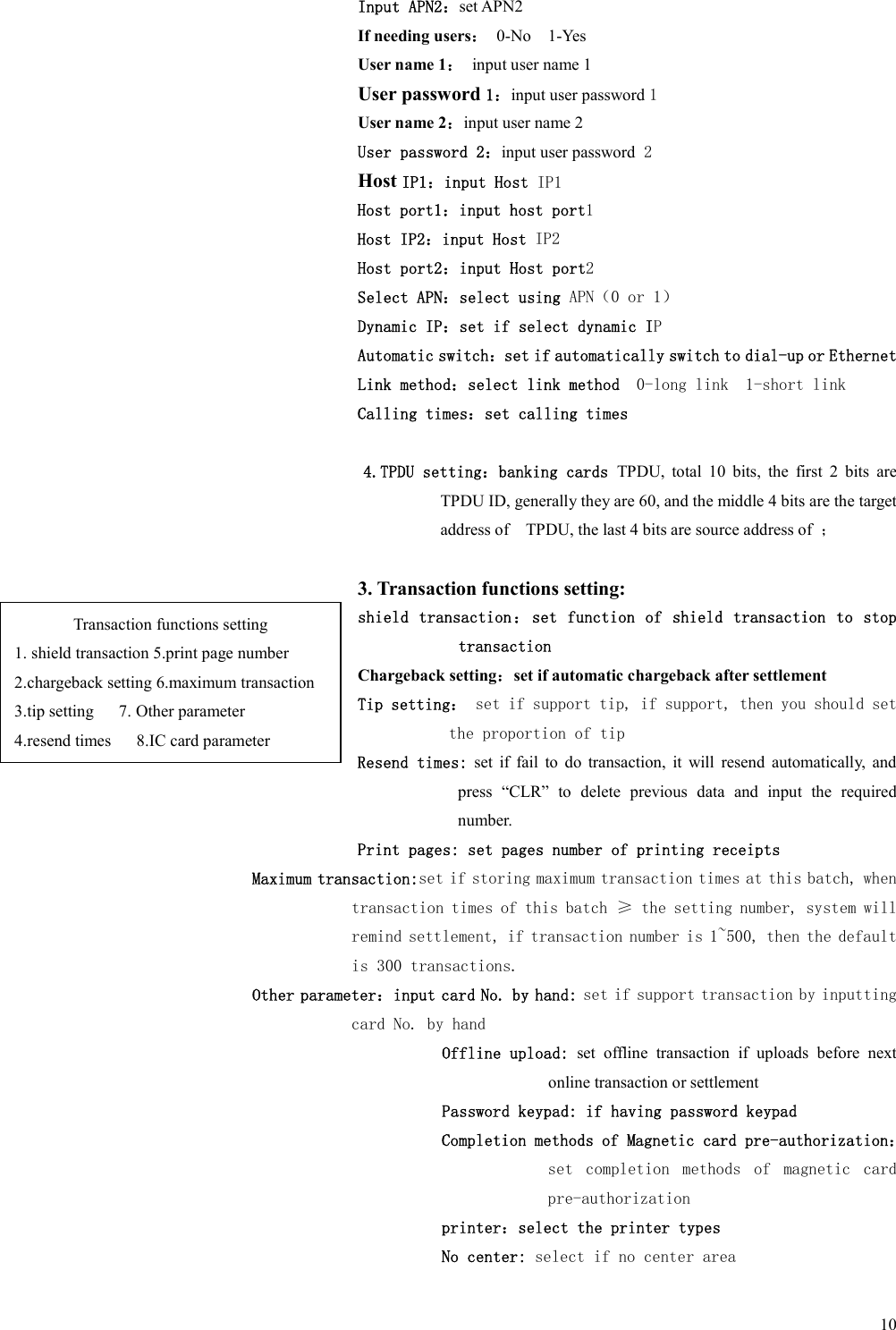 10Input APN2：set APN2 If needing users：  0-No    1-Yes User name 1：  input user name 1     User password 1：input user password 1 User name 2：input user name 2     User password 2：input user password 2     Host IP1：input Host IP1 Host port1：input host port1 Host IP2：input Host IP2 Host port2：input Host port2 Select APN：select using APN（0 or 1） Dynamic IP：set if select dynamic IP Automatic switch：set if automatically switch to dial-up or Ethernet Link method：select link method  0-long link  1-short link Calling times：set calling times  4.TPDU setting：banking cards TPDU,  total  10  bits,  the  first  2  bits  are TPDU ID, generally they are 60, and the middle 4 bits are the target address of    TPDU, the last 4 bits are source address of  ；  3. Transaction functions setting: shield transaction ： set function of shield transaction  to stop transaction Chargeback setting：set if automatic chargeback after settlement Tip setting： set if support tip, if support, then you should set the proportion of tip  Resend times:  set  if  fail  to  do  transaction,  it  will  resend  automatically,  and press  “CLR”  to  delete  previous  data  and  input  the  required number. Print pages: set pages number of printing receipts Maximum transaction:set if storing maximum transaction times at this batch, when transaction times of this batch ≥ the setting number, system will remind settlement, if transaction number is 1~500, then the default is 300 transactions. Other parameter：input card No. by hand: set if support transaction by inputting card No. by hand           Offline upload:  set  offline  transaction  if  uploads  before  next online transaction or settlement           Password keypad: if having password keypad Completion methods of Magnetic card pre-authorization：set  completion  methods  of  magnetic  card pre-authorization printer：select the printer types No center: select if no center area Transaction functions setting 1. shield transaction 5.print page number 2.chargeback setting 6.maximum transaction 3.tip setting      7. Other parameter 4.resend times      8.IC card parameter 