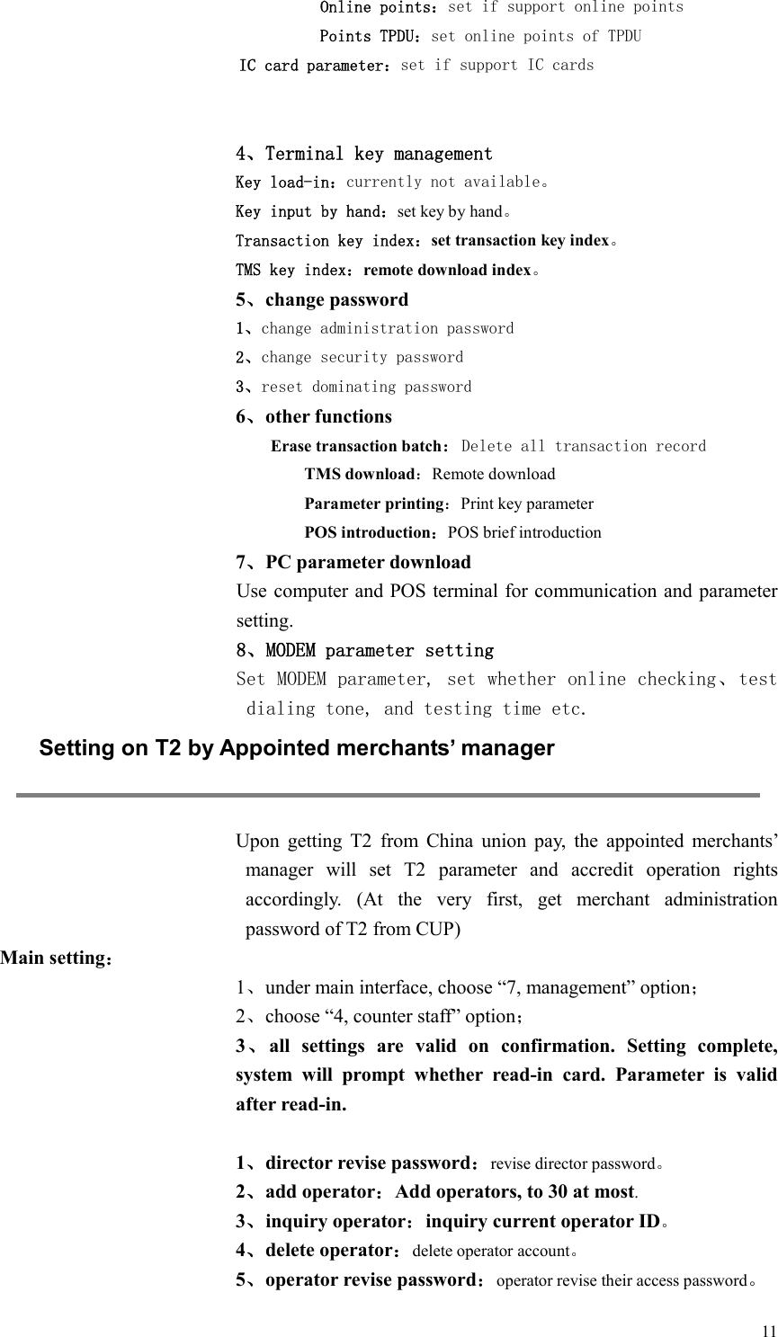  11 Online points：set if support online points Points TPDU：set online points of TPDU   IC card parameter：set if support IC cards   4、Terminal key management Key load-in：currently not available。 Key input by hand：set key by hand。 Transaction key index：set transaction key index。 TMS key index：remote download index。 5、change password 1、change administration password 2、change security password 3、reset dominating password 6、other functions Erase transaction batch：Delete all transaction record TMS download：Remote download Parameter printing：Print key parameter POS introduction：POS brief introduction 7、PC parameter download   Use computer and POS terminal for communication and parameter setting. 8、MODEM parameter setting Set MODEM parameter, set whether online checking、test dialing tone, and testing time etc.  Setting on T2 by Appointed merchants’ manager  Upon  getting  T2  from  China  union  pay,  the  appointed  merchants’ manager  will  set  T2  parameter  and  accredit  operation  rights accordingly.  (At  the  very  first,  get  merchant  administration password of T2 from CUP)   Main setting： 1、under main interface, choose “7, management” option； 2、choose “4, counter staff” option； 3、all  settings  are  valid  on  confirmation.  Setting  complete, system  will  prompt  whether  read-in  card.  Parameter  is  valid after read-in.  1、director revise password：revise director password。 2、add operator：Add operators, to 30 at most. 3、inquiry operator：inquiry current operator ID。 4、delete operator：delete operator account。 5、operator revise password：operator revise their access password。 