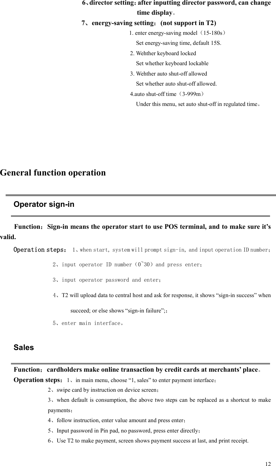  126、director setting：after inputting director password, can change time display。          7、energy-saving setting：(not support in T2) 1. enter energy-saving model（15-180s）     Set energy-saving time, default 15S. 2. Wehther keyboard locked       Set whether keyboard lockable 3. Wehther auto shut-off allowed     Set whether auto shut-off allowed. 4.auto shut-off time（3-999m）     Under this menu, set auto shut-off in regulated time。      General function operation Operator sign-in Function：Sign-in means the operator start to use POS terminal, and to make sure it’s valid.   Operation steps： 1、when start, system will prompt sign-in, and input operation ID number； 2、input operator ID number（0~30）and press enter； 3、input operator password and enter； 4、T2 will upload data to central host and ask for response, it shows “sign-in success” when succeed; or else shows “sign-in failure”;； 5、enter main interface。   Sales Function：cardholders make online transaction by credit cards at merchants’ place。 Operation steps：1、in main menu, choose “1, sales” to enter payment interface； 2、swipe card by instruction on device screen； 3、when default is consumption, the above two steps  can  be  replaced as  a shortcut  to  make payments； 4、follow instruction, enter value amount and press enter； 5、Input password in Pin pad, no password, press enter directly； 6、Use T2 to make payment, screen shows payment success at last, and print receipt.   
