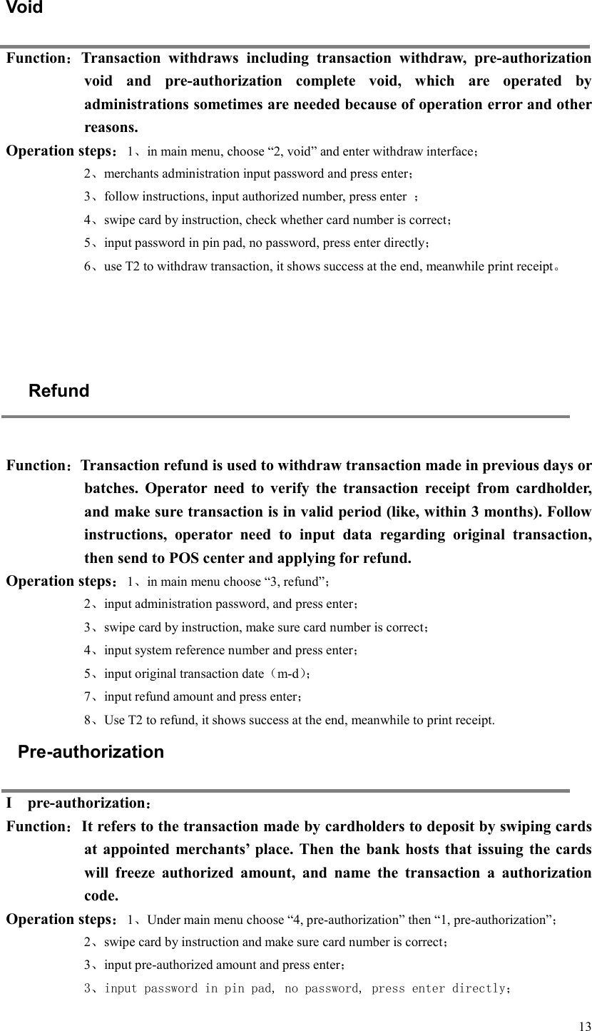  13 Void Function：Transaction  withdraws  including  transaction  withdraw,  pre-authorization void  and  pre-authorization  complete  void,  which  are  operated  by administrations sometimes are needed because of operation error and other reasons.   Operation steps：1、in main menu, choose “2, void” and enter withdraw interface； 2、merchants administration input password and press enter； 3、follow instructions, input authorized number, press enter  ； 4、swipe card by instruction, check whether card number is correct； 5、input password in pin pad, no password, press enter directly； 6、use T2 to withdraw transaction, it shows success at the end, meanwhile print receipt。     Refund  Function：Transaction refund is used to withdraw transaction made in previous days or batches.  Operator  need  to  verify  the  transaction  receipt  from  cardholder, and make sure transaction is in valid period (like, within 3 months). Follow instructions,  operator  need  to  input  data  regarding  original  transaction, then send to POS center and applying for refund.   Operation steps：1、in main menu choose “3, refund”； 2、input administration password, and press enter； 3、swipe card by instruction, make sure card number is correct； 4、input system reference number and press enter； 5、input original transaction date（m-d）； 7、input refund amount and press enter； 8、Use T2 to refund, it shows success at the end, meanwhile to print receipt. Pre-authorization I    pre-authorization： Function：It refers to the transaction made by cardholders to deposit by swiping cards at appointed  merchants’  place. Then  the bank hosts  that issuing the  cards will  freeze  authorized  amount,  and  name  the  transaction  a  authorization code.   Operation steps：1、Under main menu choose “4, pre-authorization” then “1, pre-authorization”； 2、swipe card by instruction and make sure card number is correct； 3、input pre-authorized amount and press enter； 3、input password in pin pad, no password, press enter directly； 